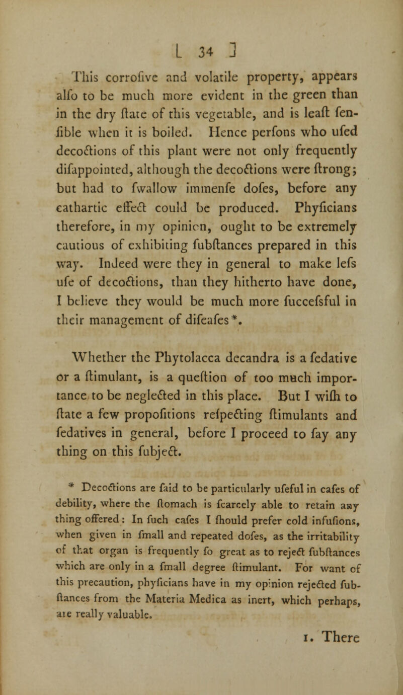 This corrofivc and volatile property, appears alfo to be much more evident in the green than in the dry flaie of this vegetable, and is leafl: fen- fible when it is boiled. Hence perfons who ufed decoctions of this plant were not only frequently difappointcd, although the decoctions were ftrong; but had to fvvallow immenfe dofes, before any cathartic efFeCl could be produced. Phyficians therefore, in my opinion, ought to be extremely cautious of exhibiting fubftances prepared in this way. Indeed were they in general to make lefs ufe of decoflions, than they hitherto have done, I believe they would be much more fuccefsful in their management of difeafes*. Whether the Phytolacca decandra is a fedative or a flimulant, is a queftion of too much impor- tance to be neglefted in this place. But I wi(h to flate a few propofitions refpefting flimulants and fedatives in general, before I proceed to fay any thing on this fubjeft. * Decoflions are faid to be particularly ufeful in cafes of debility, where the ftomach is fcarcely able to retain aay thing offered: In fuch cafes I fliould prefer cold infufions, when given in fmall and repeated dofes, as the irritability of that organ is frequently fo great as to rejeft fubftanccs which are only in a fmall degree ftimulant. For want of this precaution, phyficians have in my opinion rejected fub- ftanccs from the Materia Medica as inert, which perhaps, ■die really valuable. I. There