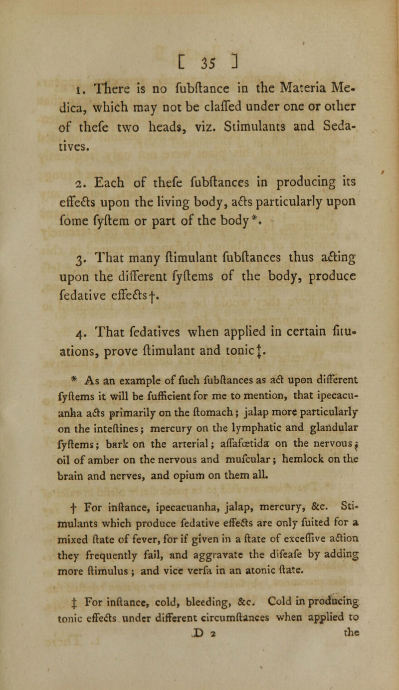 1. There is no fubdancc in the Materia Me- dica, which may not be clafled under one or other of thefe two heads, viz. Stimulants and Seda- tives. 2. Each of thefe fubftances in producing its cfFe^ls upon the living body, afts particularly upon fomc fyftera or part of the body*. 3. That many ftiraulant fubftances thus afting upon the different fyftems of the body, produce fedative effeftsf. 4. That fedatives when applied in certain fitu- ations, prove ftimulant and tonic J. * As an example of fuch fubftances as aft upon different fyftems it will be fufficient for me to mention, that ipecacu- anha afts primarily on the ftomach} jalap more particularly on the inteftines; mercury on the lymphatic and glandular fyftems; bark on the arterial; aflafcetida on the nervous ^ oil of amber on the nervous and mufcular; hemlock on the brain and nerves, and opium on them all. f For inftance, ipecacuanha, jalap, mercury, &c. Sti- mulants which produce fedative efFefts are only fuited for a mixed ftate of fever, for if given in a ftate of exceffive aftion they frequently fail, and aggravate the difeafe by adding more ftimulus; and vice verfa in an atonic ftate. J For inftance, cold, bleeding, &c. Cold in producing tonic efFefts under different circumftances when applied to X> 2 the