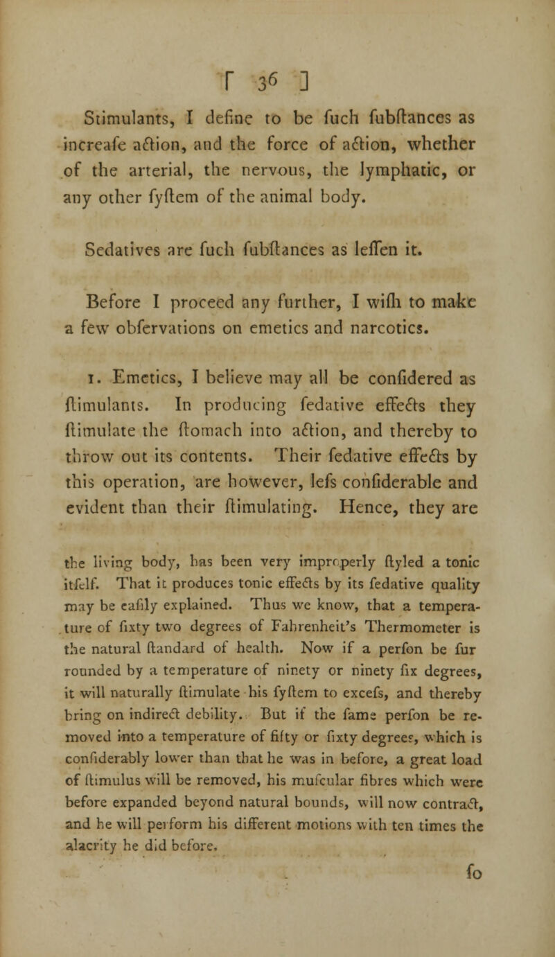 r 3*5 ] Stimulants, I define to be fuch fubftances as incrcafe aftion, and the force of aftion, whether of the arterial, the nervous, the lymphatic, or any other fyflem of the animal body. Sedatives are fuch fubflances as lelTen it. Before I proceed any further, I wifli to make a few obfervations on emetics and narcotics. 1. Emetics, I believe may all be confidered as flimulants. In producing fedative efFe61:s they flimulate the flomach into aftion, and thereby to throw out its contents. Their fedative effefts by this operation, are however, lefs confiderable and evident than their ftimulating. Hence, they are the living body, bas been very imprrperly ftyled a tonic itfclf. That iL produces tonic efFeds by its fedative quality may be eafily explained. Thus we know, that a tempera- ture of fixty two degrees of Fahrenheit's Thermometer is the natural ftandard of health. Now if a perfon be fur rounded by a temperature of ninety or ninety fix degrees, it will naturally ftimulate his fyftem to excefs, and thereby bring on indirect debility. But it the fame perfon be re- moved into a temperature of fifty or fixty degrees, which is confiderably lower than that he was in before, a great load of ftimulus will be removed, his mufcular fibres which were before expanded beyond natural bounds, will now contra«ft, and he will perform his different motions with ten times the alacrity he did before. fo