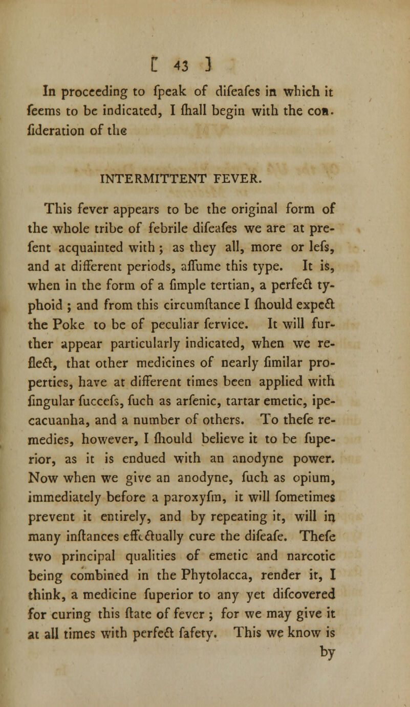 In proceeding to fpeak of difeafes in which it feems to be indicated, I (hall begin with the cob. fideration of the INTERMITTENT FEVER. This fever appears to be the original form of the whole tribe of febrile difeafes we are at pre- fent acquainted with; as they all, more or lefs, and at different periods, aflume this type. It is, when in the form of a fimple tertian, a perfe£l ty- phoid ; and from this circumflance I fhould expc£i: the Poke to be of peculiar fervice. It will fur- ther appear particularly indicated, when we re- fleft, that other medicines of nearly fimilar pro- perties, have at different times been applied with fmgular fuccefs, fuch as arfenic, tartar emetic, ipe- cacuanha, and a number of others. To thefe re- medies, however, I fhould believe it to be fupe- rior, as it is endued with an anodyne power. Now when we give an anodyne, fuch as opium, immediately before a paroxyfm, it will fometimes prevent it entirely, and by repeating it, will in many inftances efft£lually cure the difeafc. Thefe two principal qualities of emetic and narcotic being combined in the Phytolacca, render it, I think, a medicine fuperior to any yet difcovered for curing this ftate of fever ; for we may give it at all times with perfect fafety. This we know is by