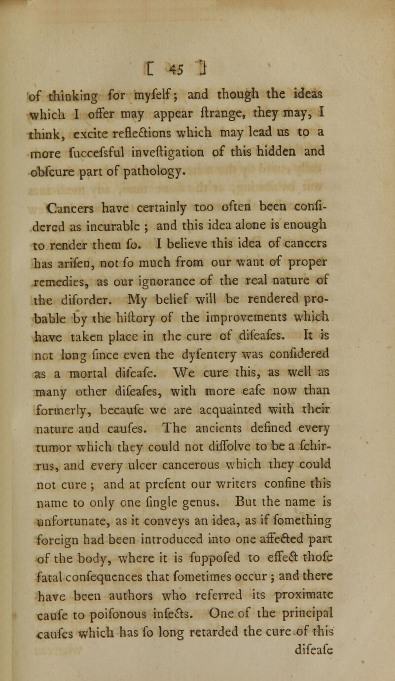 of thinking for myfelf; and though the ideas which I offer may appear ftrangc, they may, I think, excite refieftions which may lead us to a more fucccfsful inveftigation of this hidden and obfcure part of pathology. Cancers have certainly too often been confi- dered as incurable ; and this idea alone is enough to render them fo. I believe this idea of cancers has arifen, not fo much from our want of proper remedies, as our ignorance of the real nature of the diforder. My belief will be rendered pro- bable by the hiftory of the improvements which have taken place in the cure of difeafes. It is net long fmce even the dyfentery was confidered as a mortal difeafe. We cure this, as well as many other difeafes, with more eafe now than foraierly, becaufe we are acquainted with their nature and caufes. The ancients defined every tumor which they could not diffolve to be a Ichir- rus, and every ulcer cancerous v/hich they could not cure ; and at prefent our writers confine this name to only one fingle genus. But the name is unfortunate, as it conveys an id«a, as if fomething foreign had been introduced into one affefted part of the body, where it is fuppofed to effeft thofe fatal confequcnces that fometimes occur; and there have been authors who referred its proximate caufe to poifonous infers. One of the principal caufes which has fo long retarded the cure of this difeafe