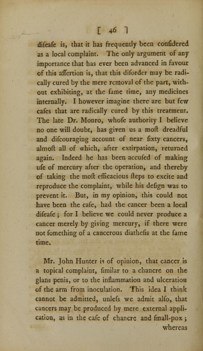 difeafc is, that it has frequently been confidered as a local complaint. The only argument of any importance that has ever been advanced in favour of this aflertion is, that this diforder may be radi- cally cured by the mere removal of the part, with- out exhibiting, at the fame time, any medicines internally. I however imagine there are but few cafes that are radically cured by this treatment. The late Dr. Monro, whofe authority I believe no one will doubt, has given us a mofl dreadful and difcouraging account of near fixty cancers, almoft all of which, after extirpation, returned again. Indeed he has been accufed of making ufe of mercury after the operation, and thereby of taking the mofl efficacious fteps to excite and reproduce the complaint, while his defign was to prevent it. But, in my opinion, this could not have been the cafe, had the cancer been a local difeafe ; for I believe we could never produce a cancer merely by giving mercury, if there were not fomething of a cancerous diathefis at the fame time. Mr. John Hunter is of opinion, that cancer is a topical complaint, fimilar to a chancre on the glans penis, or to the inflammation and ulceration of the arm from inoculation. This idea I think cannot be admitted, unlefs we admit alfo, that cancers may be produced by mere external appli- cation, as in the cafe of chancre and fmall-pox ; whereas