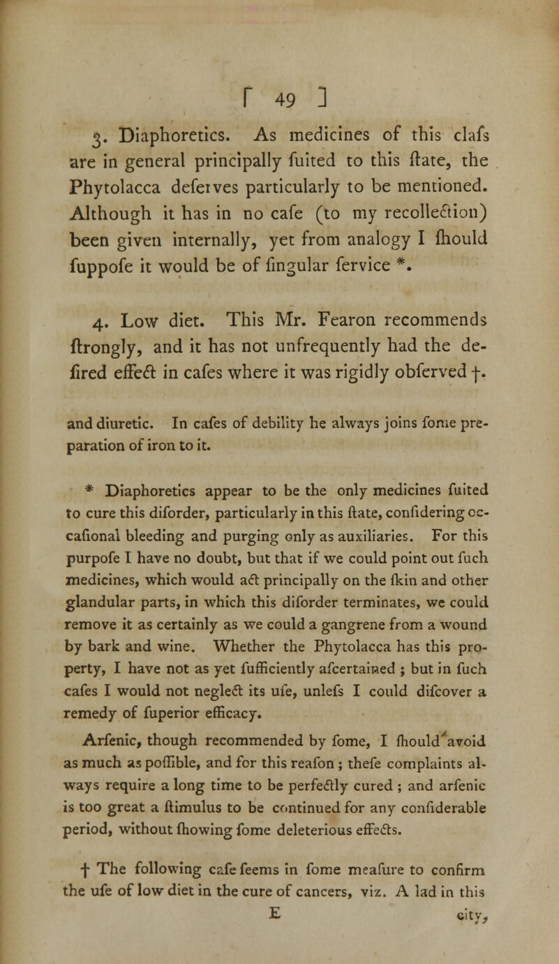 3. Diaphoretics. As medicines of this clafs are in general principally fuited to this ftate, the Phytolacca defeives particularly to be mentioned. Although it has in no cafe (to my recollection) been given internally, yet from analogy I ftiould fuppofe it would be of fmgular fervice *. 4. Low diet. This Mr. Fearon recommends ftrongly, and it has not unfrequently had the de- fired efFe£l in cafes where it was rigidly obferved f. and diuretic. In cafes of debility he always joins fome pre- paration of iron to it. * Diaphoretics appear to be the only medicines fuited to cure this diforder, particularly in this ftate, confidering oc- cafional bleeding and purging only as auxiliaries. For this purpofe I have no doubt, but that if we could point out fuch medicines, which would aft principally on the (kin and other glandular parts, in which this diforder terminates, we could remove it as certainly as we could a gangrene from a wound by bark and wine. Whether the Phytolacca has this pro- perty, I have not as yet fufficiently afcertained ; but in fuch cafes I would not negleft its ufe, unlefs I could difcover a remedy of fuperior efficacy. Arfenic, though recommended by fome, I fhould'^aroid as much as pofllble, and for this reafon ; thefe complaints al- ways require a long time to be perfeftly cured ; and arfenic is too great a ftimulus to be continued for any confiderable period, without (howing fome deleterious efFefts. f The following cafe feems in fome meafure to confirm the ufe of low diet in the cure of cancers, viz. A lad in this E citv.