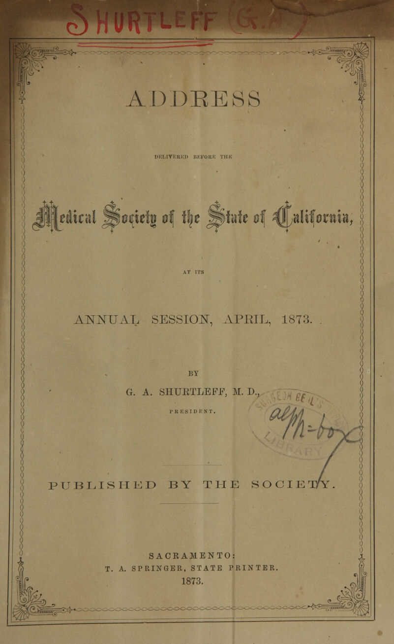 ADDEE8S ANNUAL SESSION, APEIL, 1873 BY G. A. SHTJETLEFF, M. D. PR K SIDE NT. PUBLISHED BY THE SOCIE SACKAMENTO: T. A. SPRINGER, STATE PRINTER 1873.