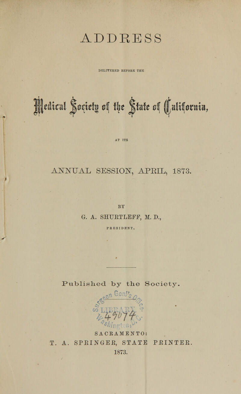 DELIVERED BEFORE THE ♦ <f ♦ AfflUAL SESSION, APEIL, 1873. BY G. A. SHUKTLEFF, M. D., PRESIDENT. Published by the Society. Gen/'* SACRAMENTO: T. A. SPKINGEB, STATE PJRINTEE. 1873.