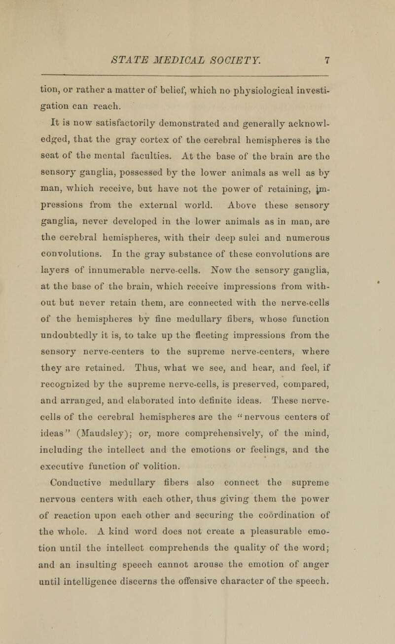 tion, or rather a matter of belief, which no physiological investi- gation can reach. It is now satisfactorily demonstrated and generally acknowl- edged, that the gray cortex of the cerebral hemispheres is the seat of the mental faculties. At the base of the brain are the sensory ganglia, possessed by the lower animals as well as by man, which receive, but have not the power of retaining, im- pressions from the external world. Above these sensory ganglia, never developed in the lower animals as in man, are the cerebral hemispheres, with their deep sulci and numerous convolutions. In the gray substance of these convolutions are layers of innumerable nerve-cells. Now the sensory ganglia, at the base of the brain, which receive impressions from with- out but never retain them, are connected with the nerve-cells of the hemispheres by fine medullary fibers, whose function undoubtedl}r it is, to take up the fleeting impressions from the sensory nerve-centers to the supreme nerve-centers, where they are retained. Thus, what we see, and hear, and feel, if recognized by the supreme nerve-cells, is preserved, compared, and arranged, and elaborated into definite ideas. These nerve- cells of the cerebral hemispheres are the nervous centers of ideas (Maudsley); or, more comprehensively, of the mind, including the intellect and the emotions or feelings, and the executive function of volition. Conductive medullary fibers also connect the supreme nervous centers with each other, thus giving them the power of reaction upon each other and securing the coordination of the whole. A kind word does not create a pleasurable emo- tion until the intellect comprehends the quality of the word; and an insulting sj>eech cannot arouse the emotion of anger until intelligence discerns the offensive character of the speech.