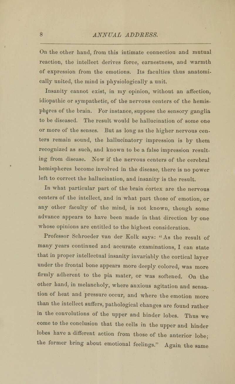 On the other hand, from this intimate connection and mutual reaction, the intellect derives force, earnestness, and warmth of expression from the emotions. Its faculties thus anatomi- cally united, the mind is physiologicall}7- a unit. Insanity cannot exist, in my opinion, without an affection, idiopathic or sympathetic, of the nervous centers of the hemis- pheres of the brain. For instance, suppose the sensory ganglia to be diseased. The result would be hallucination of some one or more of the senses. But as long as the higher nervous cen- ters remain sound, the hallucinatory impression is by them recognized as such, and known to be a false impression result- ing from disease. Now if the nervous centers of the cerebral hemispheres become involved in the disease, there is no power left to correct the hallucination, and insanity is the result. In what particular part of the brain cortex are the nervous centers of the intellect, and in what part those of emotion, or any other faculty of the mind, is not known, though some advance appears to have been made in that direction by one whose opinions are entitled to the highest consideration. Professor Schroeder van der Kolk says: t£As the result of many years continued and accurate examinations, I can state that in proper intellectual insanity invariably the cortical layer under the frontal bone appears more deeply colored, was more firmly adherent to the pia mater, or was softened. On the other hand, in melancholy, where anxious agitation and sensa- tion of heat and pressure occur, and where the emotion more than the intellect suffers, pathological changes are found rather in the convolutions of the upper and hinder lobes. Thus we come to the conclusion that the cells in the upper and hinder lobes have a different action from those of the anterior lobe; the former bring about emotional feelings. Again the same