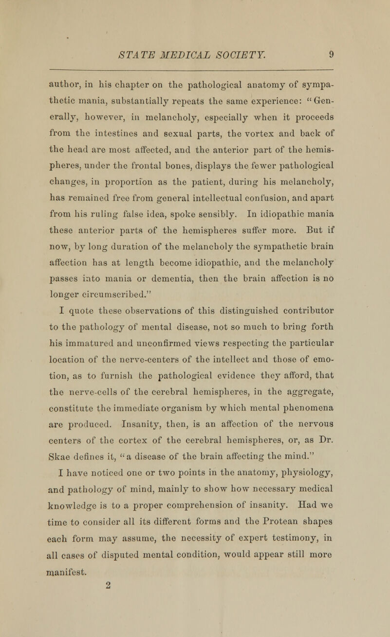 author, in his chapter on the pathological anatomy of sympa- thetic mania, substantially repeats the same experience: Gen- erally, however, in melancholy, especially when it proceeds from the intestines and sexual parts, the vortex and back of the head are most affected, and the anterior part of the hemis- pheres, under the frontal bones, displays the fewer pathological changes, in proportion as the patient, during his melancholy, has remained free from general intellectual confusion, and apart from his ruling false idea, spoke sensibly. In idiopathic mania these anterior parts of the hemispheres suffer more. But if now, by long duration of the melancholy the sympathetic brain affection has at length become idiopathic, and the melancholy passes into mania or dementia, then the brain affection is no longer circumscribed. I quote these observations of this distinguished contributor to the pathology of mental disease, not so much to bring forth his immatured and unconfirmed views respecting the particular location of the nerve-centers of the intellect and those of emo- tion, as to furnish the pathological evidence they afford, that the nerve-cells of the cerebral hemispheres, in the aggregate, constitute the immediate organism by which mental phenomena are produced. Insanity, then, is an affection of the nervous centers of the cortex of the cerebral hemispheres, or, as Dr. Skae defines it, a disease of the brain affecting the mind. I have noticed one or two points in the anatomy, physiology, and pathology of mind, mainly to show how necessary medical knowledge is to a proper comprehension of insanity. Had we time to consider all its different forms and the Protean shapes each form may assume, the necessity of expert testimony, in all cases of disputed mental condition, would appear still more manifest. 2