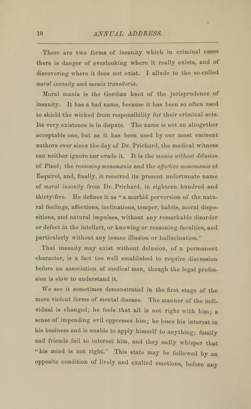 There are two forms of insanity which in criminal cases there is danger of overlooking where it really exists, and of discovering where it does not exist. I allude to the so-called moral insanity and mania transitoria. Moral mania is the Gordian knot of the jurisprudence of insanity. It has a bad name, because it has been so often used to shield the wicked from responsibility for their criminal acts. Its very existence is in dispute. The name is not an altogether acceptable one, but as it has been used by our most eminent authors ever since the day of Dr. Prichard, the medical witness can neither ignore nor evade it. It is the mania without delusion of Pinel; the reasoning monomania and the affective monomania of Esquirol, and, finally, it received its present unfortunate name of moral insanity from Dr. Prichard, in eighteen hundred and thirty-five. He defines it as  a morbid perversion of the natu- ral feelings, affections, inclinations, temper, habits, moral dispo- sitions, and natural impulses, without any remarkable disorder or defect in the intellect, or knowing or reasoning faculties, and particularly without any insane illusion or hallucination. That insanity may exist without delusion, of a permanent character, is a fact too well established to require discussion before an association of medical men, though the legal profes- sion is slow to understand it. We see it sometimes demonstrated in the first stage of the more violent forms of mental disease. The manner of the indi- vidual is changed; he feels that all is not right with him; a sense of impending evil oppresses him; he loses his interest in his business and is unable to apply himself to anything; family and friends fail to interest him, and they sadly whisper that his mind is not right. This state may be followed by an opposite condition of lively and exalted emotions, before any