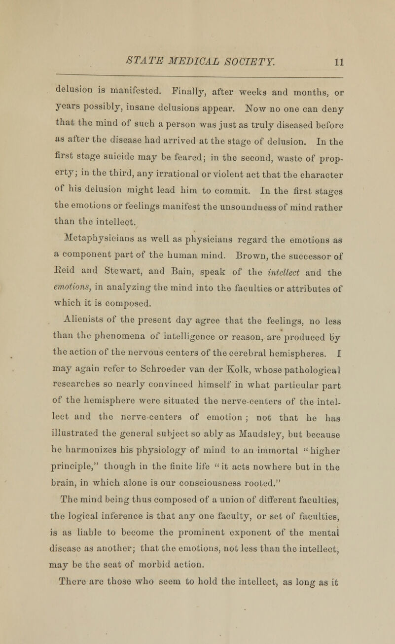 delusion is manifested. Finally, after weeks and months, or years possibly, insane delusions appear. Now no one can deny that the mind of such a person was just as truly diseased before as after the disease had arrived at the stage of delusion. In the first stage suicide may be feared; in the second, waste of prop- erty; in the third, any irrational or violent act that the character of his delusion might lead him to commit. In the first stages the emotions or feelings manifest the unsoundness of mind rather than the intellect. Metaphysicians as well as physicians regard the emotions as a component part of the human mind. Brown, the successor of Eeid and Stewart, and Bain, speak of the intellect and the emotions, in analyzing the mind into the faculties or attributes of which it is composed. Alienists of the present day agree that the feelings, no less than the phenomena of intelligence or reason, are produced by the action of the nervous centers of the cerebral hemispheres. I may again refer to Schroeder van der Kolk, whose pathological researches so nearly convinced himself in what particular part of the hemisphere were situated the nerve-centers of the intel- lect and the nerve-centers of emotion ; not that he has illustrated the general subject so ably as Maudsley, but because he harmonizes his physiology of mind to an immortal  higher principle, though in the finite life  it acts nowhere but in the brain, in which alone is our consciousness rooted. The mind being thus composed of a union of different faculties, the logical inference is that any one faculty, or set of faculties, is as liable to become the prominent exponent of the mental disease as another; that the emotions, not less than the intellect, may be the seat of morbid action. There are those who seem to hold the intellect, as long as it