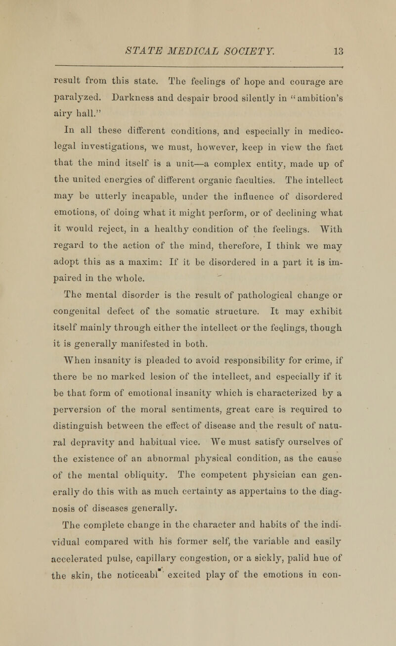 result from this state. The feelings of hope and courage are paralyzed. Darkness and despair brood silently in  ambition's airy hall. In all these different conditions, and especially in medico- legal investigations, we must, however, keep in view the fact that the mind itself is a unit—a complex entity, made up of the united energies of different organic faculties. The intellect may be utterly incapable, under the influence of disordered emotions, of doing what it might perform, or of declining what it would reject, in a healthy condition of the feelings. With regard to the action of the mind, therefore, I think we may adopt this as a maxim; If it be disordered in a part it is im- paired in the whole. The mental disorder is the result of pathological change or congenital defect of the somatic structure. It may exhibit itself mainly through either the intellect or the feelings, though it is generally manifested in both. When insanity is pleaded to avoid responsibility for crime, if there be no marked lesion of the intellect, and especially if it be that form of emotional insanity which is characterized by a perversion of the moral sentiments, great care is required to distinguish between the effect of disease and the result of natu- ral depravity and habitual vice. We must satisfy ourselves of the existence of an abnormal physical condition, as the cause of the mental obliquity. The competent physician can gen- erally do this with as much certainty as appertains to the diag- nosis of diseases generally. The complete change in the character and habits of the indi- vidual compared with his former self, the variable and easily accelerated pulse, capillary congestion, or a sickly, palid hue of the skin, the noticeabl excited play of the emotions in con-