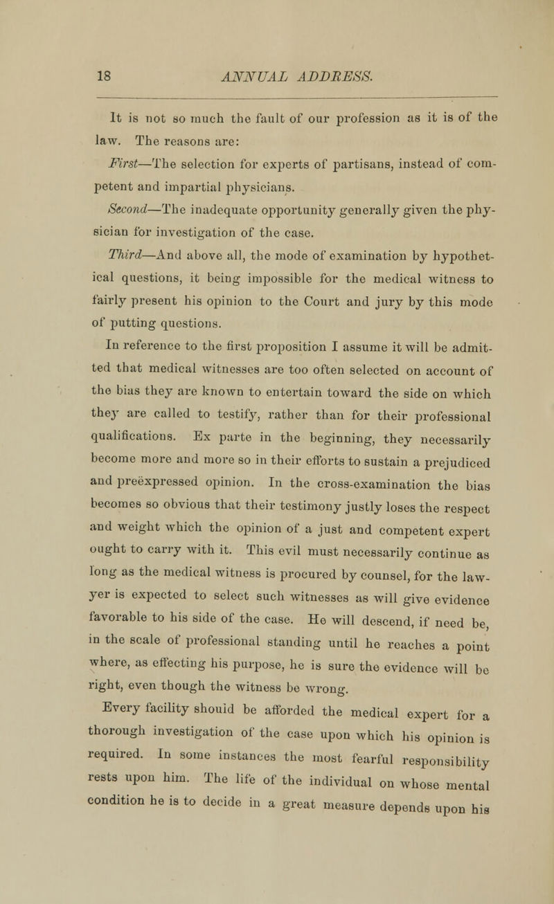 It is not so much the fault of our profession as it is of the law. The reasons are: First—The selection for experts of partisans, instead of com- petent and impartial physicians. Second—The inadequate opportunity generally given the phy- sician for investigation of the case. Third—And ahove all, the mode of examination by hypothet- ical questions, it being impossible for the medical witness to fairly present his opinion to the Court and jury by this mode of putting questions. In reference to the first proposition I assume it will be admit- ted that medical witnesses are too often selected on account of the bias they are known to entertain toward the side on which they are called to testify, rather than for their professional qualifications. Ex parte in the beginning, they necessarily become more and more so in their efforts to sustain a prejudiced and preexpressed opinion. In the cross-examination the bias becomes so obvious that their testimony justly loses the respect and weight which the opinion of a just and competent expert ought to carry with it. This evil must necessarily continue as long as the medical witness is procured by counsel, for the law- yer is expected to select such witnesses as will give evidence favorable to his side of the case. He will descend, if need be, in the scale of professional standing until he reaches a point where, as effecting his purpose, he is sure the evidence will be right, even though the witness be wrong. Every facility should be afforded the medical expert for a thorough investigation of the case upon which his opinion is required. In some instances the most fearful responsibility rests upon him. The life of the individual on whose mental condition he is to decide in a great measure depends upon his