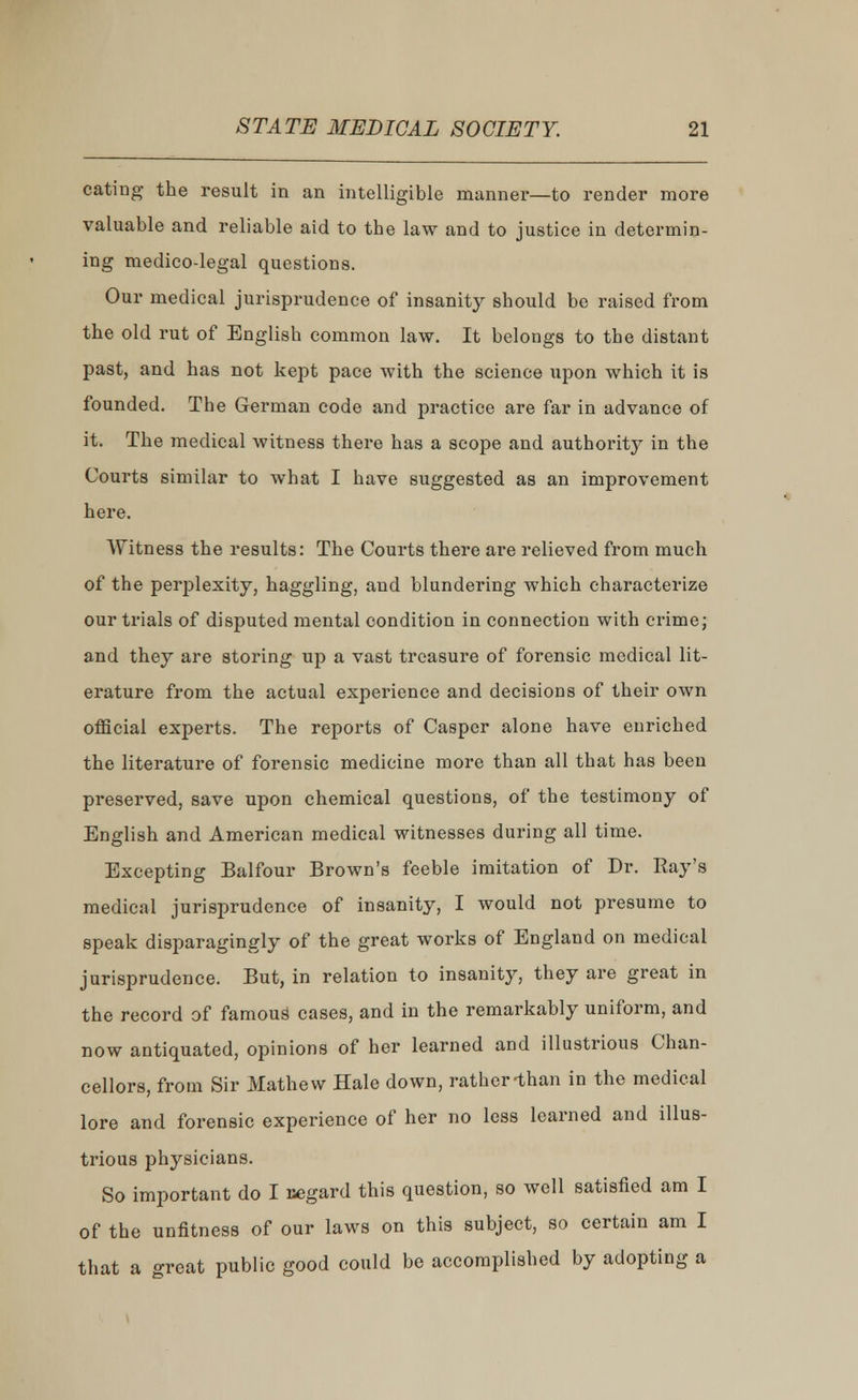 eating the result in an intelligible manner—to render more valuable and reliable aid to the law and to justice in determin- ing medico-legal questions. Our medical jurisprudence of insanity should be raised from the old rut of English common law. It belongs to the distant past, and has not kept pace with the science upon which it is founded. The German code and practice are far in advance of it. The medical witness there has a scope and authority in the Courts similar to what I have suggested as an improvement here. Witness the results: The Courts there are relieved from much of the perplexity, haggling, and blundering which characterize our trials of disputed mental condition in connection with crime; and they are storing up a vast treasure of forensic medical lit- erature from the actual experience and decisions of their own official experts. The reports of Casper alone have enriched the literature of forensic medicine more than all that has been preserved, save upon chemical questions, of the testimony of English and American medical witnesses during all time. Excepting Balfour Brown's feeble imitation of Dr. Ray's medical jurisprudence of insanity, I would not presume to speak disparagingly of the great works of England on medical jurisprudence. But, in relation to insanity, they are great in the record of famous cases, and in the remarkably uniform, and now antiquated, opinions of her learned and illustrious Chan- cellors, from Sir Mathew Hale down, rather-than in the medical lore and forensic experience of her no less learned and illus- trious physicians. So important do I regard this question, so well satisfied am I of the unfitness of our laws on this subject, so certain am I that a great public good could be accomplished by adopting a