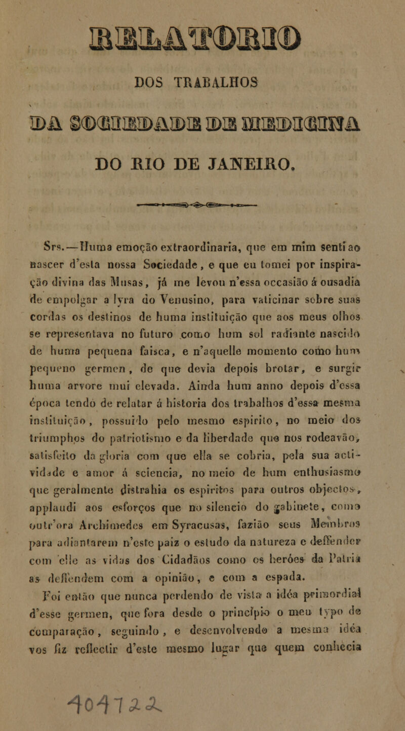 DOS TRABALHOS IDii 8CDCBItIBII>i\a>IB tDIB mSIDIKEIÍSJii DO RIO DE JANEIRO. Srs.—IIiiiDa emoção extraordinária, que era mim senti ao nascer d'esla nossa Sociedade, e que eu tomei por inspira^ ção divina das Musas, já me levou n'essa occasião á ousadia de empolgar a !yra do Venusino, para vaticinar sobre suas cordas 05 destinos de huma instituição que aos meus olhos se representava no futuro corriO hum sol radiante nascido de huma pequena faísca, e n'aquelle momento como hum pequeno gérmen, de que devia depois brotar, e surgir huma arvore mui elevada. Ainda hum anno depois d'cssa época tendo de relatar á historia dos trabalhos d'essa mesma instituição , possuído pelo mesmo espirito, no meio dos trrumphps do patriotismo e da liberdade qu<3 nos rodeavao> satisfeito da gloria com que el!a se cobria, pela sua acti- vidade e amor á sciencia, no meio de hum enthusiasmc* que geralmente tHstrahia os espíritos para outros objectos r applaudi aos esforços que no silencio do gabinete, coma outrWa Arcbimedes em Syracusas, fazião seus Membros para adiantarem neste paiz o estudo da natureza e deííender com eí!e as vidas dos Cidadãos como os heróes da Palna a* de/Tendem com a opinião, e com a espada. Foi então que nunca perdendo de vfeta a Wóa primordial doesse gérmen, que fora desde o princípio o meu lypo de comparação, seguindo, e desenvolvendo a mesma idéa vos fiz reflectir d'este mesmo lupr quo quem conhecia ^0475.^