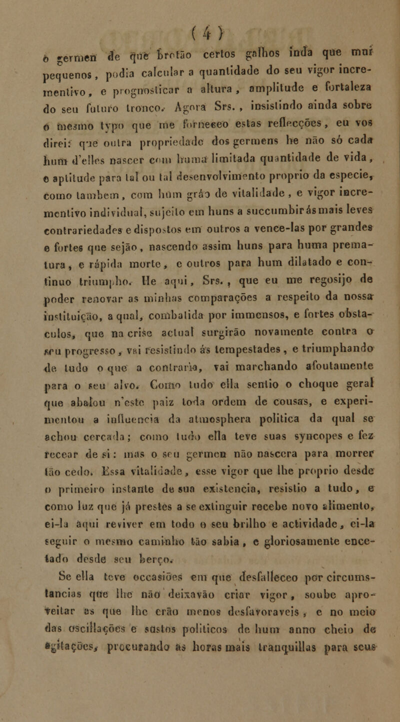 ô gérmen cíe que bretão certos galhos inda que mor pequenos, podia calculara quantidade do seu vigor incre- mentivo, e prognosticar a altura, amplitude e fortaleza do seu futuro tronco. Agora Srs. , insistindo ainda sobre o mesmo typo que me lornecco estas redacções, eu vos direi: q-je outra propriedade dos germens be não só cada hum dYdles nascer cm huma limitada quantidade de vida, e aplitude para tal ou tal desenvolvimento próprio da espécie, como lambem, com hum gráo de vitalidade , e vigor iecre- mcnlivo individual, sujeito em huns a suecumbirásmais leves contrariedades edispostos em outros a vence-Ias por grandes e fortes que sejão, nascendo assim huns para huma prema- tura, e rápida morte, e outros para hum dilatado e con- tinuo triumpho, He aqui, Srs. , que eu me regosijo de poder renovar as minhas comparações a respeito da nossa instituição, a qual, combalida por immensos, e fortes obstá- culos, que na crise actual surgirão novamente contra a *fu progresso, vhí resistindo ás tempestades, e triumphando de tudo o que a contraria, vai marchando afoutamente para o seu alvo. Como tudo ella senlio o choque geral que abalou n'estc paiz toda ordem de cousas, e experi- mentou a influencia da atmosphera politica da qual se achou cercada; como ludo ella teve suas syncopes e fez recear de si: mas o seu germen não nascera para morrer tão cedo. Essa vitalidade, esse vigor que lhe próprio desde o primeiro instante de sua existência, resistio a tudo, e como luz que já prestes a se extinguir recebe novo sdimento, ei-la anui reviver em todo o seu brilho e actividade, ei-la seguir o mesmo caminho tão sabia , c gloriosamente ence- tado desde seu berço. Se ella teve occasiões em que desfalleceo por circums- tancias que ihc não deixavão criar vigor f soube apro- teitar as que Ihc erão menos desfavoráveis , e no meio das ascíllações e sdstos políticos de hum anno cheio de Agitações* procurando as horas mais tranquillas para seus