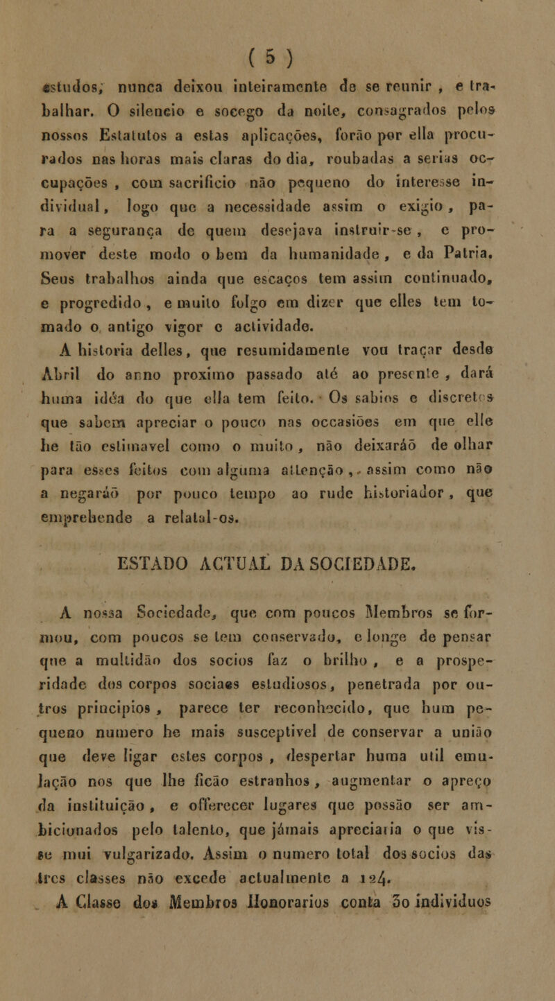 estudos, nunca deixou inteiramente de se reunir , e tra- balhar. O silencio e socego da noite, consagrados pelos nossos Estatutos a estas aplicações, forão por ella procu- rados nas horas mais claras do dia, roubadas a serias oc- cupações , com sacrifício não pequeno do intere.se in- dividual , logo que a necessidade assim o exigio , pa- ra a segurança de quem desejava instruir-se , e pro- mover deste modo o bem da humanidade , e da Pátria. Seus trabalhos ainda que escaços tem assim continuado, e progredido , e muito folgo cm dizer que elles tem to- mado o antigo vigor c actividade. A historia delles, que resumidamente vou traçar desde Abril do arno próximo passado ató ao presente , dará huma idóa do que ella tem feito. Os sábios e discret s que sabem apreciar o pouco nas occasiões em que elle he tão estimável como o muito, não deixaráõ de olhar para es*es feitos com alguma aíLenção , assim como não a negarão por pouco tempo ao rude hLtoriador, que emprehcnde a relatal-os. ESTADO ACTUAL DA SOCIEDADE. A nossa Sociedade, que com poucos Membros se for- mou, com poucos se tem conservado, c longe de pensar que a multidão dos sócios faz o brilho , e a prospe- ridade dos corpos sociaes estudiosos, penetrada por ou- tros princípios , parece ter reconhecido, que hum pe- queno numero he mais susceptível de conservar a união que deve ligar estes corpos , despertar huma ulil emu- lação nos que lhe ficão estranhos, augmentar o apreço da instituição, e offerecer lugares que possão ser am- bicionados pelo talento, que jamais apreciai ia o que vis- *e mui vulgarizado. Assim o numero total dos sócios das ires classes não excede actualmente a 124. A Classe do* Membros Honorários conta 3o indivíduos