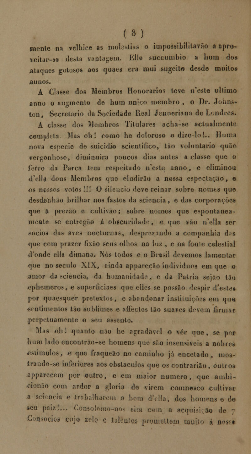 mente na velhice as moléstias o impossibililavâo a apro- \eitar-se desta raatageuL KH® siiccumbio a hum dos ataques gotosos aos quaes era mui sugeito desde muito* a unos. A Classe dos Membros Honorários leve n'esle ultimo anno o auinnenlo de hum único membro , o Dr. Johns^ ton, Secretario da Sociedade Real Jenneriana de Londres. A ciasse dos Membros Titulares acha-se actualmente completa. Mas oh! como he doloroso odizc-lo!.. Huma nova espécie de suicídio scicnliíico, Ião voluntário quão vergonhoso, diminuirá poucos dias antes a classe que o ferro <la Parca tem respeitado n^este anno, e eliminou d'ella dous Membros que eludirão a nossa espoclação, e os nossos votos!!! O silencio deve reinar sobre nomes que desdenhão brilhar nos fastos da s.cicncia , e das corporações que d prezão e cultivão; sobre nomes que espontânea- mente se enlregão á obscuridade, e que vão n'e!la ser sócios das aves nocturnas, desprezando a companhia d^s que com prazer íixão seus olhos na luz , e na fonle celestial d'onde ella dimana. Nós lodos e o Brasil devemos lamenlar que no século XIX., ainda appareção indivíduos em que o ^mor da sciencia* da humanidade, c da Palria sejão tão ephemeros, e superficiaes que eilcs se possâo despir (Pesies por quaesquer pretextos, e abandonar instituições em qua sentimentos tão sublimes e affeclos Ião suaves devem firmar perpetuamente o seu assento. Mas oh! quanto não he agradável o ver que, se pnr ivum lado encontrão-se homens que são insensíveis a nobres estímulos, e que fraqueão no cominho já encetado, mos- trando-se inferiores aos obstáculos que os contrarião, outros apparecem por outro, e em maior numero, que ambi- cionão com ardor a gloria de virem comnesco cultivar ■a scieneia e trabalharem a bem d\!!a, dos homens e i seu paiz!... Consolemo-nos sim com a acquisuão de Consócios cujo selo c taJtèttlos pro.iueU.em muito á »es<i