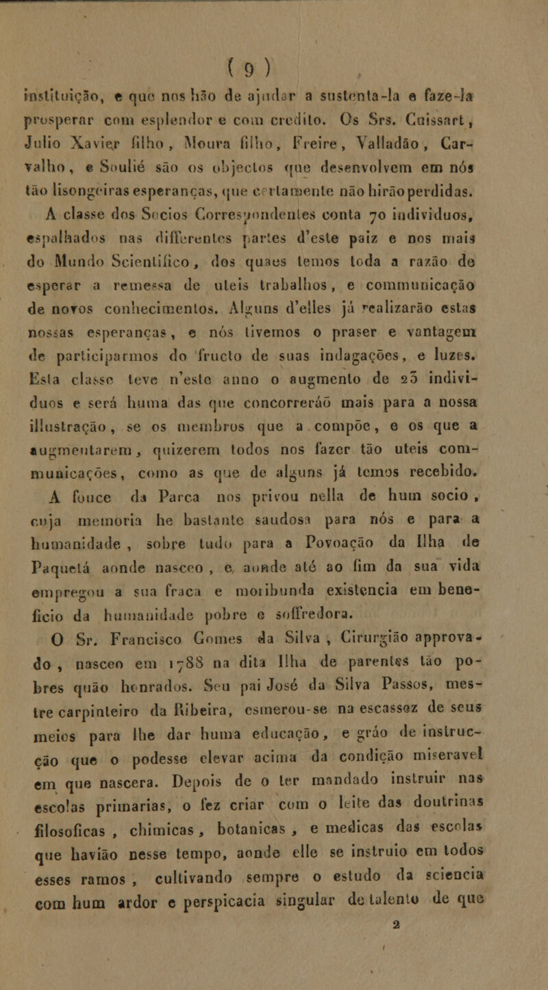 instituição, e que nos hão de. ajudar a sustenta-la e faze-la prosperar com esplendor € com credito. Os Srs. Guissart, Júlio Xavier filho, Moura filho, Freire, Yalladão , Car- valho, e Soulié são os objectos que desenvolvem em nós tão lisonjeiras esperanças, que certamente não hirão perdidas. A classe dos Sócios Correspondentes conta 70 indivíduos, espalhados nas diíTerentes partes d'esle paiz e nos mais do Mundo Scionliíico, dos quaes lemos toda a razão do esperar a remessa de uleis trabalhos, e communicação de novos conhecimentos. Alguns d'e!les já realizarão estas nossas esperanças, e nós livemos o praser e vantagem de participarmos do iruclo de suas indagações, e luzes, Esla classe teve n'esle anno o augmenlo de 20 indiví- duos e será hiima das que concorrerão mais para a nossa ilhistração, se os membros que a compõe, e os que a augmeutarijm > quizerem todos nos lazer tão úteis com- niunicarões, como as que de alguns já temos recebido. A fouce da Parca nos privou nella de hum sócio , cuja memoria he bastante saudosa para nós e para a humanidade , sobre tudo para a Povoação da Ilha de Paquelá aonde nascoo , e aonde até ao íim da sua vida empregou a sua fraca e moiibunda existência em bene- ficio da humanidade pobre o soffredora. O Sr. Francisco Gomes da Silva , Cirurgião approva- do , nasceo em 178S na diti Ilha de parentes tão po- bres quão honrados. Seu pai José da Silva Passos, mes- tre carpinteiro da Ribeira, csmerou-se na escassez de seus meios para lhe dar huma educação, e gráo de inslruc- cão que o podesse elevar acima da condição mi?eravtl em que nascera. Depois de o ter mandado instruir nas escolas primarias, o fez criar com o leite das doutrinas filosóficas , chimicas , botânicas , e medicas das escolas que havião nesse tempo, aonde elle se instruio cm todos esses ramos , cultivando sempre o estudo da sciencia com hum ardor e perspicácia singular de talento de quo 2