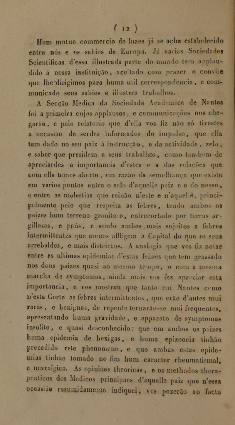 Hum muluo commercio de luzes já se acha estabelecido entre nós e os sábios da Europa* Já varias Sociedades Scientificas d'essa illustrada parte do mundo tem applau- dido á nossa instituição, sce lado com prazer o convite que lhe^dirigimos para buma uiil correspondência, e com- ununicado seus sábios e illustres trabalhos. A Secção Medica da Sociedade Académica de Nantes » foi a primeira cujos applausos, e commu/iicoções nos che-* garoe, e pelo relatório que d'ella vos fiz não só tivestes a occasião de serdes informados do impulso, que ella lem dado no seu paiz á inslrucção, c da actividade, zelo, e saber que presidem a seus trabalhos, como também de apreciardes a importância d'esles e a das relações que com ella temos aberto, cm razão da semelhança que exista em vários pontos entre o solo d'aquclle paiz c o do nosso, e entre as moléstias que reinão n'esle e n'aque!è, princi- palmente pelo que respeita os febres, tendo ambos os paizes hum terreno granito-, o, entrecortado por terras ar- gillosos , e ppús, e sendo ambos mais suj ilos a febres inlermillcnlcs que menos nffligem à ('apitai do que os seus orrebaldcs, e mais dislricios. A ana{ogia (pie vos fiz nolar entre as ultimas epidemias destas I s que leni grassado nos dons paizes quasi ao mesmo t< ►, e com a mesma marcha de symptòmas, aio,ia mais v s fez apreciar esta importância, e vos mostrou que tanto em Nantes c mo j^esta Corte as febres intermitlcnles , que orão d'antes mui raras, c benignas, de repente tornaiâo-se mui frequentes, apresentando buma gravidade, e apparata de symptomas insólito, c quasi desconhecido: que em ambos os p; izes li uma epidemia de bexigas, e huma epizoocia Unhão precedido este phenomeno, e que ambas estas epide- mias tinhão tomado no fim hum caracter rheumalbmal, e nevrálgico. As opiniões lheoricas, e os melhodos thera- pcuUcos dos Médicos principaes d-aquelle paiz que n^essa pcwsii© resumidamente indiquei, vos pozerão ao facto