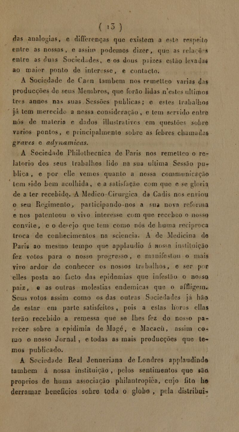 das analogias, e diffcrcnças que existem a e-t* respeito entre as nossas, e assim podemos dizer, que as rela 05 entre as duos Sociedades, c os dous pajzes cl Ião levada* ao maior ponto de interesse, e contacto. A Sociedade de Caen lambem nos remelleo varias d:?s producções de seus Membros, que for3o lidas n'e*ics últimos três annos nas suas Sessões publicas; e estes trabalhos já tem merecido a nossa consideração, e tem servido enire nós de matéria e dados illuslrativos em questões sobre vários pontos, e principalmente sobre as febres chamada* graves e adynamicas. A Sociedade Philolhecnica de Paris nos remelteo o re- latório dos seus trabalhos lido na sua ultima Sessão pu- blica , e por elie vemos quanto a nossa communicição leni sido bem acolhida, e a satisfação com que e se gloria de a ler recebido. A Medico Cirúrgica da Cádis nos entiou o seu Regimento> narlicipando-nos a sua nova reforma e nos patenteou o vivo interesse com que recebeo o nosso convite, e o desejo que tem como nós de huma reciproca troca de conhecimentos na sciencia. A de Medicina do Paris ao mesmo tempo que applaudio a wos4a v ução fez votos para o nosso progresso, e manifestou o mais vivo ardor de conhecer os nossos trabalhos, e ser por elles posta ao facto das epidemias que infesião o no so paiz, c as outras moléstias endémicas que o affligem. Seus votos assim como os das outras Sociedades já hão de estar em parle satisfeitos, pois a estas híoras cilas terão recebido a remessa que se lhes fez do nos^o pa- recer sobre a epidimia deMagé, e Macacíi, assim co- ílio o nosso Jornal , e todas as mais producções que le- mos publicado. À Sociedade Real Jenneriana de Londres applaudinda também á nossa instituição , pelos sentimentos que são próprios de huma associação philantropièa, cujo fito he derramar benefícios sobre toda o globo , pela distribui*