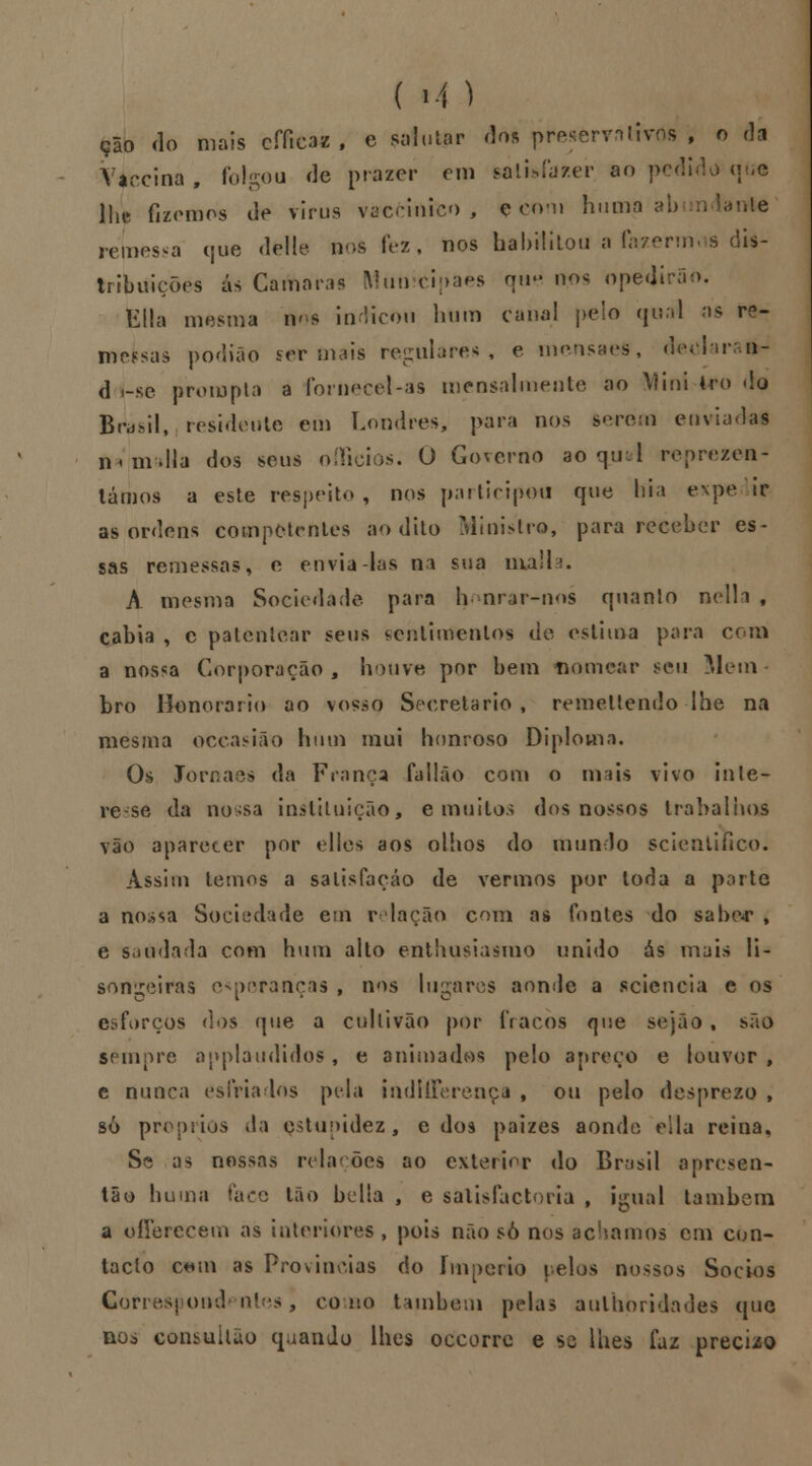 ( i-4 ) çao do mais cfíicaz , e salutar do* preservativos , o da Váccina, folgou de prazer cm featisfafcer ao pc< lhe fizemos de virus vaccinico , ç com huma ai lante remessa que dfelle nos fez, nos habilitou a fazermos dis- tribuições ás Camarás Municipaes qu* nos opedirão. Ella mesma w s indicou hum cana! pelo qual as fe- ifielsas podião ser mais regulares, e mensaes, declara &- d í-sfc prompta a fornece>l-as mensalmente ao Mini kro do Bi^sil, residente em Londres, para nos serem enviadas n< m dia dos seus oíficios. O Governo ao qud reprezen- lámos a este respeito, nos participou que hia expe ir as ordens competentes ao dito Ministro, para receber es- sas remessas, e envia-las na sua malta* A mesma Sociedade para h nrar-m>s quanlo nclla , cabia , c patentear seus sentimentos de estima para com a nossa Corporação, houve por bem tvomcar sen Mem bro Honorário ao vosso Secretario, remellendo lhe na mesma occasião hum mui honroso Diploma, Os Jornaes da França fallão com o mais vivo inte- resse da nossa instituição, e muitos dos nossos trabalhos vão aparecer por elles aos olhos do mundo scienliíico. Assim temos a satisfação de vermos por toda a porte a nossa Sociedade em relação com as fontes do sabe«r , e saudada com hum alto enthusiasmo unido ás mais li- sonjeiras Brancas , nos lugares aonde a scienoia e os esforços dos que a cullivão por fracos que sejão , são sempre applaudidos, e animados pelo apreço e louvor , c nunca esfriados pela indtlFercnça , ou pelo desprezo , sò próprios da estupidez, e dos paizes aonde ella reina. Se as nossas relações ao exterior do Brasil apresen- tão huma face tão bclla , e satisfactoria , igual lambem a ofíerecem as interiores , pois não só nos achamos cm con- tacto c*m as Províncias do império pelos nossos Sócios Correspondentes) como também pelas aulhòridades que boò consuitão quando lhes occorre e se lhes faz preci/o