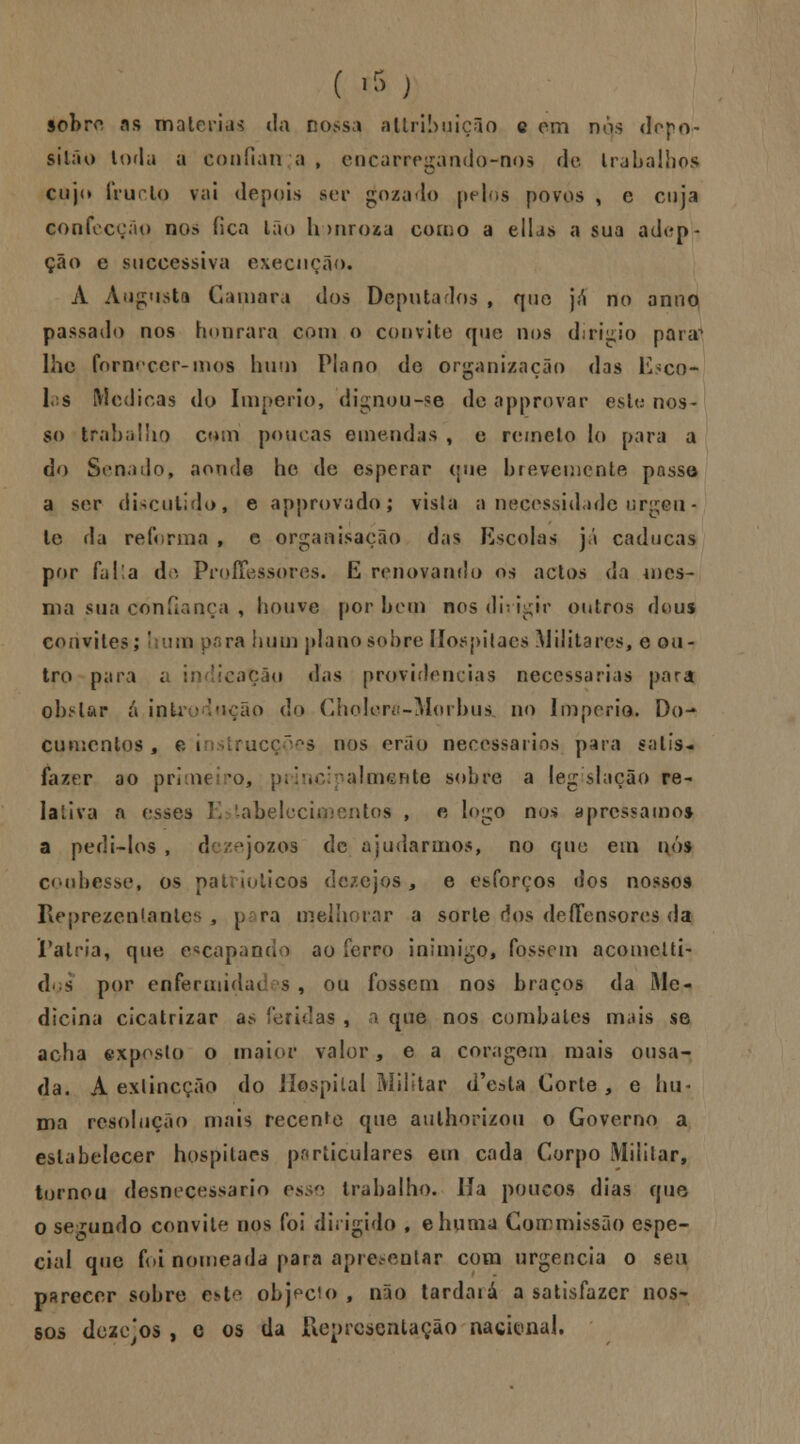 ( *) sobro as matérias da nossa allribuiçuo e cm nos dopo- silão toda a confian a , encarregando^nos de trabalhos cujo frurlo vai depois ser gozado pelos povos , e cuja confecção nos fica Ião Innroza como a ellas a sua adop- ção e suecessiva execução. A Augusta Gamara dos Deputados , que já no anno passado nos honrara com o convite que nos djrigio para^ lhe fornecer-mos hum Plano de organização das Esco- 1 s Medicas do Império, dignou-se de approvar este nos- so trabalho cmn poucas emendas , e remeto lo para a do Senado, aonde he de esperar que brevemente passe a ser discutido, e approvado; vista a necessidade urgen- te da reforma , e organisação das Escolas já caducas por falia de Proffessores. E renovando os actos da mes- ma sua confiança , houve por bem nos dirigir outros deus convites; I ura para hum plano sobre llospitacs Militares, e ou- tro para t in licação das providencias necessárias para obstar a inti ;ão do Cholerô-Morbus, no Império. Do- cumentos , e i itrucções nos erão necessários para satis- fazer ao prime *o, principalmente sobre a legislação re- lativa a esses Estabeleci tos , e logo nos apressamos a pedi-los , dezejozos de ajudarmos, no que em nós coubesse, os patrióticos dezejos, e esforços dos nossos Reprezenlantes , para melhorar a sorte dos deíTensores da Falria, que encapando ao ferro inimigo, fossem acomelti- dçs por enfermidui s , ou fossem nos braços da Me- dicina cicatrizar a* feridas , a que nos combales mais se acha exposto o maior valor, e a coragem mais ousa- da. A exlincção do Hospital Militar d'esla Corte, e hu- ma resolução mais recente que aulhorizou o Governo a estabelecer hospitaes particulares em cada Corpo Militar, tornou desnecessário esse trabalho. Ha poucos dias que o segundo convite nos foi dirigido , ehuma Coirmissão espe- cial que foi nomeada para apresentar com urgência o seu parecer sobre c>t objecio , não tardaiá a satisfazer nos- sos doze'os , c os da Representação nackmal.