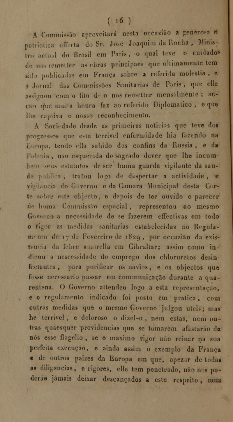 A CommissSo aproveitará nesta oçcaziâo a generosa e patriótica offeita do Sr. José Joaquim da Rocha , Minis tru actual do Brasil em Paris, o qual leve o cuidado* nos remetter as obras principaes que ultimamente tem «do publicadas em França sobre a referida moléstia , e o Jornal das Commissõcs Sanitárias de Paris, que elle assisenou com o íilo d - o nos remetter mensalmente ; ac- cão tfuc muita honra faz ao referido Diplomático , e que lhe captira o nosso reconhecimento. À Sociedade desde as primeiras nolici?s que teve dos progressos que esta tèrrifel enfermidade hia fazendo na E iropa, lendo eSla sabido dos confins da Rússia , e da donia % não esque ida do sagrado dever que lhe incuin- lalutos de ser huma guarda vigilante da sau- , tratou logo de despertar a actividade , e \ ia do Governo e da Gamara Municipal desta Cor- to sobre este objecto, e depois de ler ouvido o parecer \\d GommissAo especial , representou ao mesmo Grovernb a necessidade de se fazerem effeclivas em todo o Pigor as medidas sanitárias estabelecidas no Regula- fhenlo de 17 da Fevereiro de 1829 , por occaziâo da exis- tência da febre amarella em Gibraltar; assim como in- dicou a nescessidade do emprego dos chloruretos desin- fectantes , para purificar os navios, e os objectos que fosse necessário passar em communicação durante a qua- rentena. O Governo atlendeo logo a esta representação, e o regulamento indicado foi posto em pratica, com outras medidas que o mesmo Governo julgou úteis; mas he terrível , e doloroso o dizel-o , nem estas, nem ou- tras quaesqufcr providencias que se tomarem afastarão de nós esse flagello , se o máximo ri iro r não reinar na sua perfeita execução, e ainda assim o exemplo da França e de outros paizes da Europa em que, apezar de toda* as diligencias., e rigores, elle tem penetrado, não nos po- derão jamais deixar descaneados a esle respeito, nem