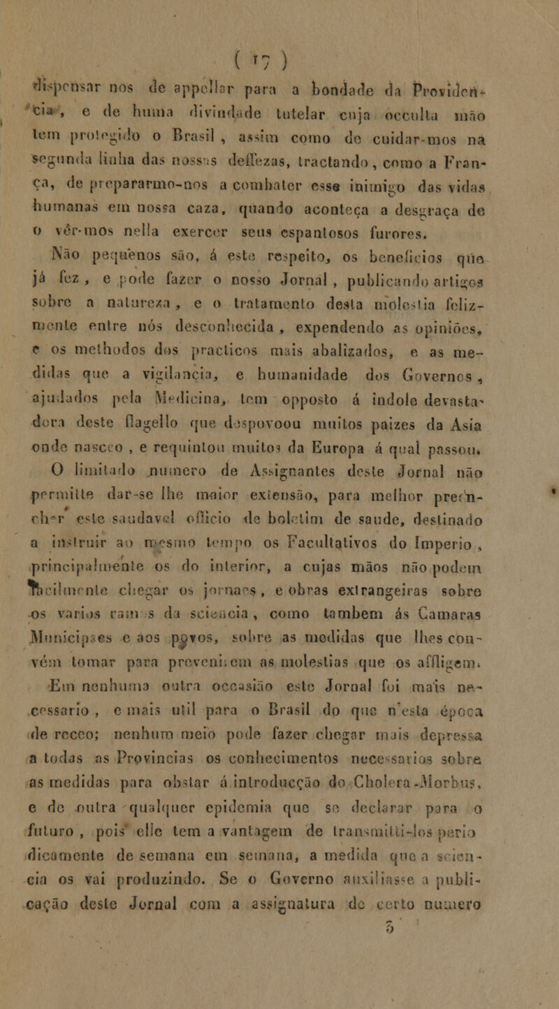dispensar nos de appéllar para a bondade da Providen- cia , e de huma divindade tutelar cuja occulla mão lem protegido o Brasil , assim como do cuidarmos na segunda linha das nossas defTezas, tractando, como a Fran- ça, de propararmo-nos a combater esse inimigo das vidas humanas em nossa caza, quando aconteça a desgraça de O ver-mos nella exercer seus espantosos furores. Não pequenos são, á este respeito, os benefícios titio já fez, e pode fazer o nosso Jornal, publicando artigos sobre a natureza, e o tratamento desta melodia feliz- mente entre nós desconhecida , expendendo as opiniões, c os methodos dos praclicos mais abalizados, e as me- didas que a vigilância, e humanidade dos Governes , ajudados pela Medicina, tem opposto á índole devasta- dora deste flagello que despovoou muitos paizes da Ásia onde nascro , e requintou muitos da Europa á qual passem O limitado numero de Àssignantes deste Jornal não permiite dar-se lhe maior extensão, para melhor prerti- cirr e^le saudável ofiicio de boletim de saúde, destinado a ittslruir ao mesmo tempo os Facultativos do império , principalmente os do interior, a cujas mãos não podem Tbcilmente chegar os jornaeç, cobras exlrangeiras sobro os vários raiir s da scic^cia , como também ás Gamaras Municipais e aos povos, sobra as modidas que lhes con- vém tomar para prevenirem as moléstias que os affligem* Em nenhuma outra occasião este Jornal foi mais ne- cessário , ornais útil para o Brasil do que nesla época de receo; nenhum meio pode fazer chegar mais dcpre> a todas as Províncias os conhecimentos necessários sobre as medidas para oh.Uar á inlroducção do Cholera-Morbus, e de outra qualquer epidemia que se de< r por^ o futuro , pois clie tem a vantagem de Iraasniitti-Jos perio dicamente de semana em semana, a medida que a :>- cia os vai produzindo. Se o Governo auxiliasse a publi- cação deste Jornal com a assignatura de to numero