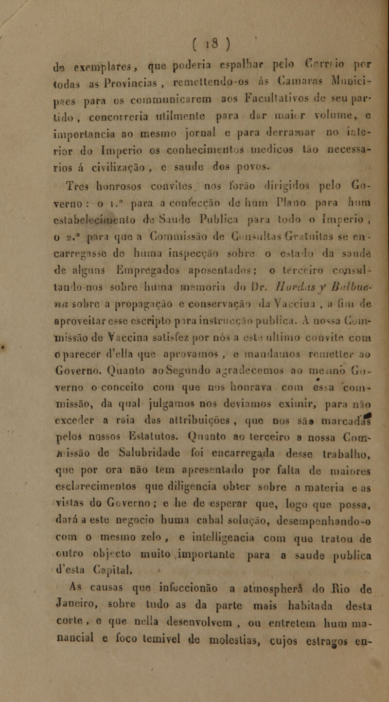 ( iS) d« exemplares, que poderia espalhar peio Crrruo por Iodas as Províncias , remeltendo-os ás Camarás Muuici- p^es para os communicarcm aos Facultativos de seu par- tido , concorreria Utilmente para dar irwiior volume, c importância ao mesmo jornal e para derramar no infe- rior do Império os conhecimento medicas tão necessá- rios á civilização , e saúde dos pov< Três honrosos convites nos forão dirigidos pelo Go- verno : o i.° para a cwifecÇSo de hum Plano para hum estabelecimento de Saúde Publica para lodo o império , o 2.° para que a Gommissão de Consultas Gratuitas se en • carregasse de huma inspecção sobro o eslado da sonde de alguns Empregados aposentados; o terceiro co/isul- tan lo nos sobre huma memória do l.)r. Hordas y Bel buo na sobre a propagação o conservação da \ \ i , a íim de aproveitar esse escripto para instrtieçào publica. A nossa Com* missão de Vaccina satisfez por nós a est \ ultimo convite cora o parecer d-ellfc que aprovamos , a mandamos remetler ao Governo. Quanto ao Segundo agradecemos ao menino Go- m verno o conceito com que nus honrava com es*a com- missão, da qual julgamos nos devíamos eximir, para não exceder a raia das attribuições , que nos sãs marcadas pelos nossos Estatutos. Quanto ao terceiro a nossa Com- missão de Salubridade foi encarregada desse trabalho, que por ora não tem apresentado por falta de maiores esclarecimentos que diligencia obter sobre a matéria e as vielas do Governo; e he de esperar que, logo que possa, dará a este negocio huma cabal solução, desempenhando-o com o mesmo zelo 5 e intelligencia com que tratou de outro objrcto muito importante para a saúde publica d'esta Capital. As causas que infoccionão a atmospherâ do Aio de Janeiro, sobre tudo as da parte mais habitada desta corte, e que nella desenvolvem, ou entretém hum ma- nancial e foco temível de moléstias, cujos estrabos eu-