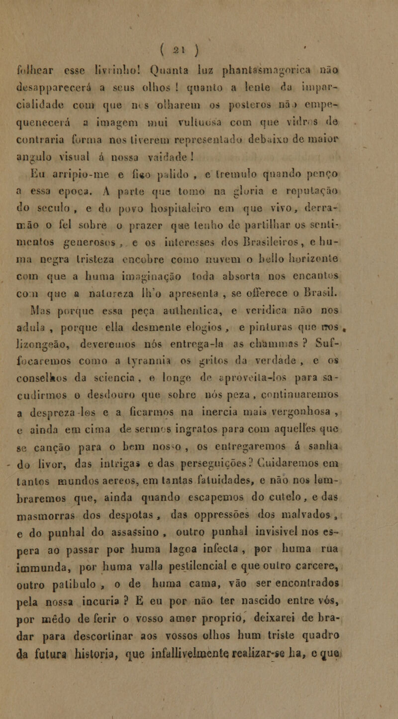 folhear esse livrinho! Quanta luz phantasnngorica não desappareoerá a seus olhos ! quanto a lenle da Unpar- cialidade com que m s olharem os pósteros nã > empe- quenecerá a imagem mui vultuosa com que vidros de contraria forma nos tiverem repr* lado debaixo de maior angulo visual á nossa vaidade ! Eu arripio-me e fico pálido , e tremulo quando pcnço a essa época. A pato que tomo na gloria e reputação do século, e do povo hospitaleiro em que vivo, derra^ mão o fel sobre o prazer que lenho de partilhar os senti- mentos generosos, e os interesses dos Brasileiros, c hu- ma negra tristeza encobre como nuvem o bailo horizonte cm que a huma imaginação toda absorta nos encantos com que a natureza lho apresenta , se oíTerece o Brasil. Mas porque essa peça authcnlica, e verídica não nos adula , porque ella desmente elogios , e pinturas que itos t lizongeão, deveremos nós entrega-la as ehammns ? Suf- fo ca reinos como a lyrannia os grilos da verdade , e os conselkos da seiencia, e longe de aproveita-los para sa- cudirmos o desdouro que sobre nós peza , continuaremos a despreza los e a ficarmos na inércia maia vergonhosa > e ainda em cima de sermos ingratos para com aquelles que se canção para o bem nos o , os entregaremos á sanha do livor, das intrigas e das perseguições? Cuidaremos em tantos mundos aéreos, em tantas faluidades, e não no* lem- braremos que, ainda quando escapemos do cutelo, e das masmorras dos déspotas, das oppressões dos malvados, e do punhal do assassino , outro punhal invisível nos es- pera ao passar por huma lagoa infecta , por huma rua immunda, por huma valia pestilencial e que outro cárcere, outro patíbulo 3 o de huma cama, vão ser encontrados pela nossa incúria ? E eu por não ter nascido entre vós, por medo de ferir o vosso amor próprio, deixarei de bra- dar para descortinar aos vossos olhos hum triste quadro da futura historia, que infallivelmente realizar-se ha, cgue