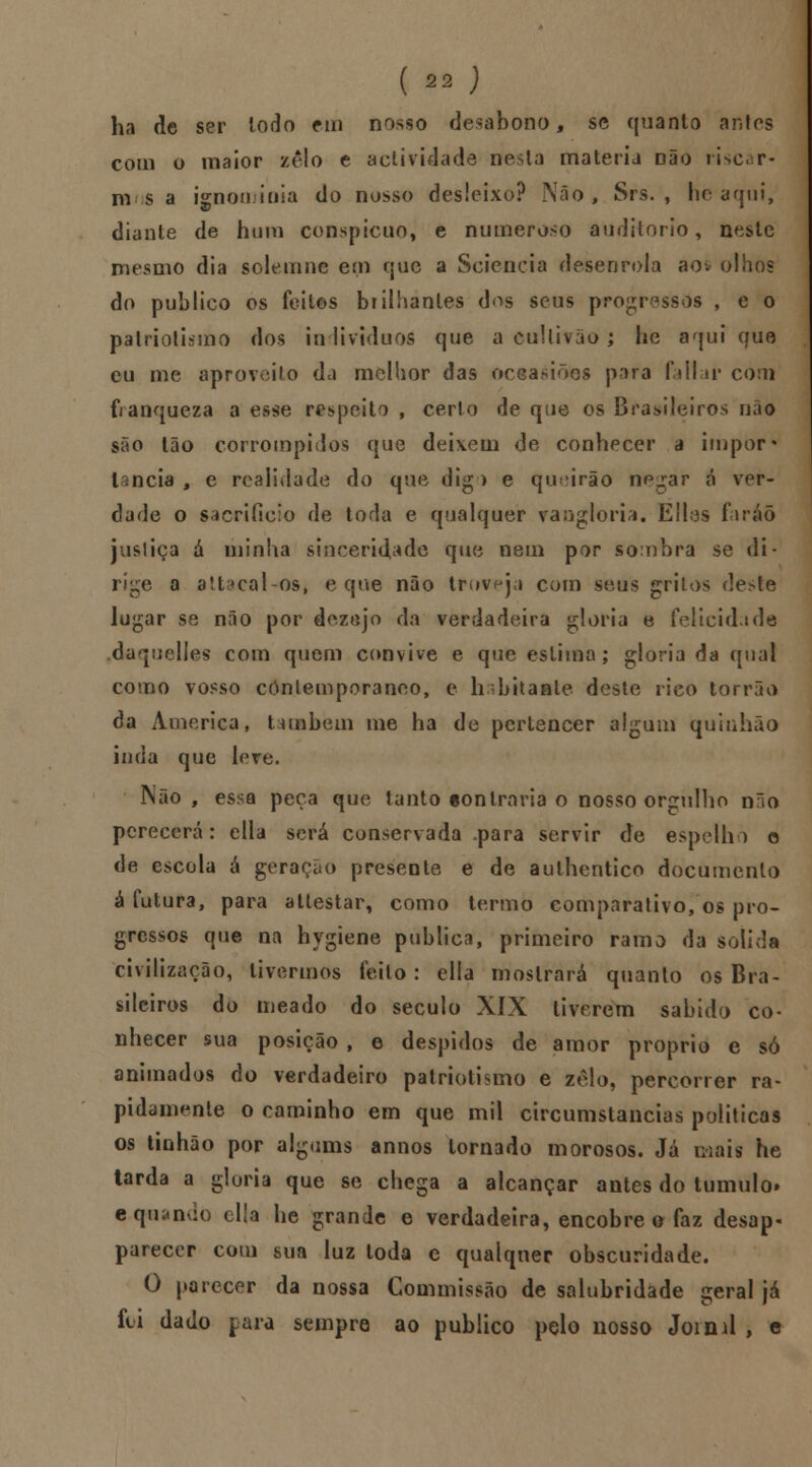 ha de ser iodo em nosso desabono, se quanto antes com o maior zelo e actividade nesta matéria Dão ii>c« r- nv s a isnoiímiia do nosso desleixo? Nâo , Srs. , he aqui, diante de hum conspícuo, e numeroso auditório, neste mesmo dia solemne em que a Sciencia desenrola aov olhos do publico os feitos brilhantes d^s seus progressos , e o patriotismo dos in lividuos que a Ctillifão; he aqui que eu me aproveito da melhor das oceasiões para faltai' com franqueza a esse respeito , certo de que os Brasileiros nâo são tão corrompidos que deixem de conhecer a impor* lancia , e realidade do que dig ) e qu'*irão np^ar á ver- dade o sacrifício de toda e qualquer vangloria. Eítas faráõ jusliça á minha sinceridade que nem por sombra se di- rige a altacal-os, e que não troveja com seus grilos deste lugar se não por dezejo da verdadeira gloria e felicidade daquelles com quem convive e que estima; gloria da qual como vosso contemporâneo, e habitaste deste rico torrão da America, também me ha de pertencer algum quinhão inda que leve. Não, essa peça que tanto ton Iraria o nosso orgulho não perecerá: ella será conservada para servir de espelho o de escola á geração presente e de aulhentico documento á futura, para atlestar, como termo comparativo, os pro- gressos que na hvgiene publica, primeiro ramo da solida civilização, tivermos feito: elía mostrará quanto os Bra- sileiros do meado do século XIX tiverem sabido co- nhecer sua posição , e despidos de amor próprio e só animados do verdadeiro patriotismo e zelo, percorrer ra- pidamente o caminho em que mil circumstancias politicas os tinhão por algums annos tornado morosos. Já mais he tarda a gloria que se chega a alcançar antes do tumulo» aquando ella he grande e verdadeira, encobre o faz desap- parecer com sua luz toda c qualquer obscuridade. O parecer da nossa Commissâo de salubridade geral já foi dado para sempre ao publico pelo nosso Jorml , e