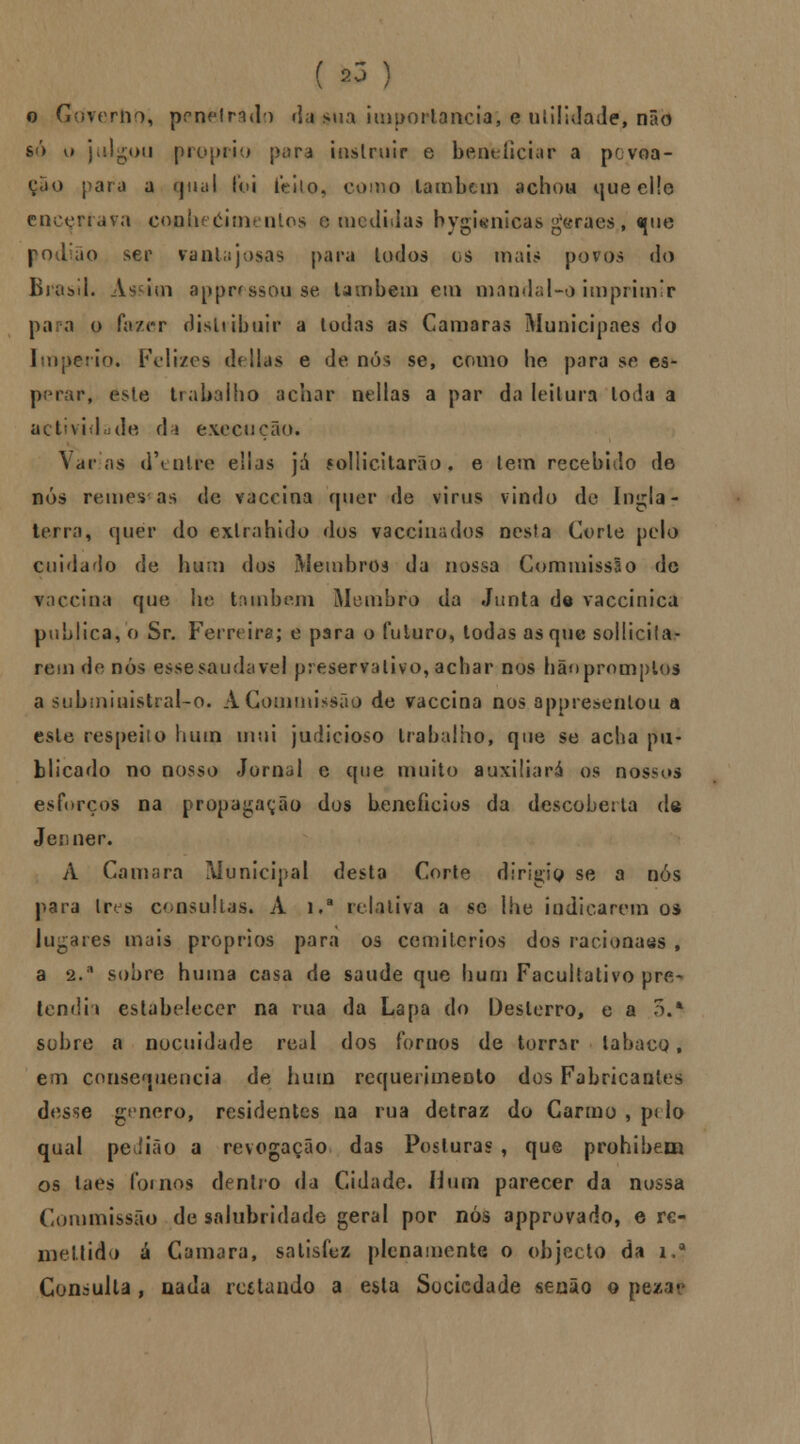 o Gòverho, peneirado ria sua importância; e utilidade, não só u julgou procrio para instruir e beneficiar a povoa- ção para a qual foi lVilo, como lambem achou queelle encenava conheéitnenlos a medidas hygienicas geraes,, que podão ser vantajosas para lodos os mais povos do Brasil. Ás im apprrssou se lambem em mandai** imprimir para o fazer distribuir a Iodas as Camarás Municipaes do Império. Felizes delias e de nós se, como lie para se es- perar, este trabalho achar neilas a par da leitura Ioda a ac hvi Iíjde d » execução. Varias d\nlre eSlas já ?o] liei tara o. e tem recebido de nós remes as de vaccina quer de vinis vindo de Ingla- terra, quer do exlrahido dos vaccina dos nesta Corle pelo cuidado de hum dos Membros da nossa Commissâo de vaccina que he também Membro da Junta de vaccinica publica, o Sr. Ferreira; e para o futuro, todas as que solliciia- rem de nós esse saudável preservativo, achar nos hãnprnmplos a stibmiuistral-o. A Commissâo de vaccina nos appresenlou a este respeito hum mui judicioso trabalho, que se acha pu- blicado no nosso Jornal e que muito auxiliará os nossos esforços na propagação dos benefícios da descoberta de Jer.ner. A Camará Municipal desta Corle dirigia se a nós para Ires consultas. A i,a relativa a se lhe indicarem os lugares mais próprios para os cemitérios dos racionais , a 2.a sobre huma casa de saúde que hum Facultativo pre- tendia estabelecer na rua da Lapa do Desterro, e a 5.* sobre a nocuidade real dos fornos de torrar labacQ, em consequência de hum requerimento dos Fabricantes desse género, residentes na rua detraz do Carmo , p< lo qual peíião a revogação das Posturas , que prohibem os taes fornos dentro da Cidade. ílum parecer da nossa Commissão de salubridade geral por nós approvado, e rc- mellido á Camará, satisfez plenamente o objecto da i.í Consulta, nada rc6tando a esta Sociedade senão o pez a c