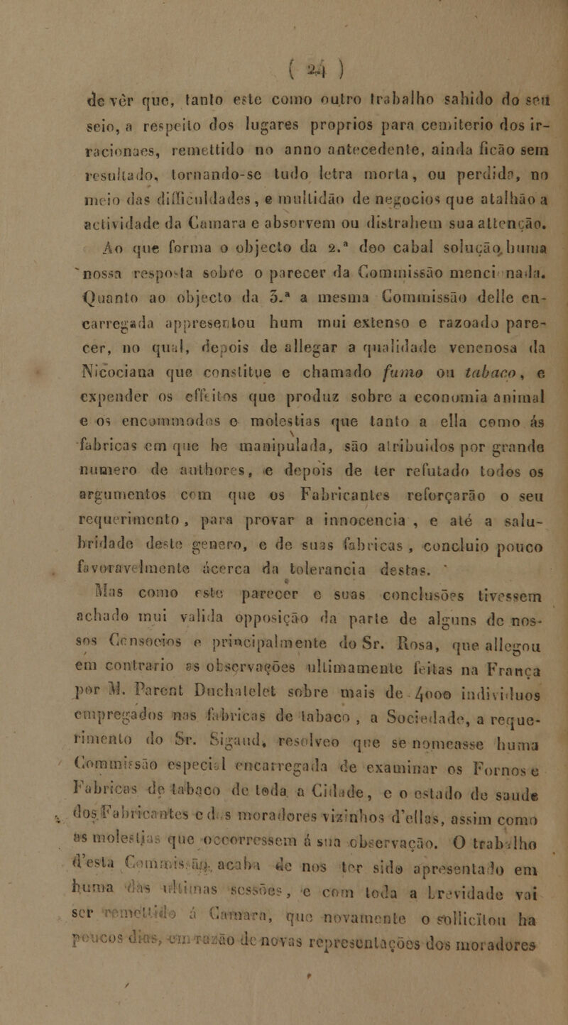 ( *4 ) dever que, tanto este como outro trabalho sabido do seu seio, a respeito dos lugares próprios para cemitério dos ir- raciona es, remettido no anno antecedente, ainda ficão sem resultado, tornando-sc tudo letra morta, ou perdida, no tneio das diílicui lades, e multidão de negócios que atalhâoa actividade da Camará e absorvem ou distrahem suaaUenção. Ao que forma o objecto da 2.a deo cabal solução, buma nossa orf-i snjrc o parecer da Commissão menci nada. Quanto ao objecto da o.a a mesma Commissão delle cn- carregada appresqntou hum mui extenso e razoado pare- cer, no qual, depois de allegar a qualidade venenosa da Nlcociana que constitue e chamado fumo ou tabaco, e expender 09 efkilos que produz sobre a economia animal e os encjnunod s o moléstias que tanto a ella como ás fabricas em que he manipulada, são atribuidos por çrande numero de author sf e depois de ler refutado todos os argumentos com que os Fabricantes reforçarão o seu requerimento, para provar a innocencia , e até a salu- bridade deste género, e de su^s fabricas , concluio pouco fijvorav Imcnte acerca da tolerância destas» * Rias como esW, parecer e suas conclusões tivessem achado mui valida opposição da parle de alguns de nos- sos Consócios o principalmente do Sr. Rosa, que alienou em contrario ss observações ultimamente feitas na Franca por M, Parcnt Duchalelct sobre mais de 4<>oo individuo» empregados nas fabricas de labaco , a Sociedade, a reque- rimento do Sr. Sigaud* resolveo qoe se nomeasse buma Commbsão espoei 1 encarregaila de examinar os Fornos e Fabricas de labaco de leda a Cidade, c o estado de saúde , dos .Fabricantes cd s moradores vraírihos d'ellas, assim como asmolesli que ocowressem a sua observação. Otrab-.lho ^csU r il! ••' & nos ler sido apresentado em í)un,a - :,s S(-' , e r n tocro a brevidade vai scl* te o sollicllou ha ão fo uwas representações dos moradores