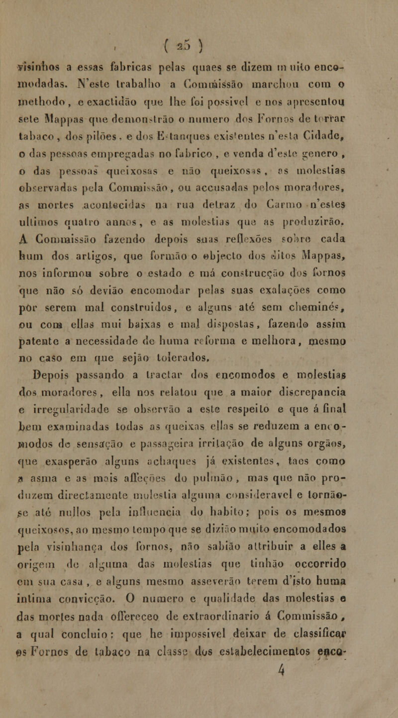 •risinhos a essas fabricas pelas quaes se dizem m uiio enco- modadas. Neste trabalho a Conuáissão marchou com o mathodo, c exactidão que lhe foi possível e nos apresentou sete Mappas que demon>lrão o numero dos Fornos de t< rrar tabaco , dos pilões . e dos Estanquei existentes nV^la Cidade, o das pessoas empregadas no fabrico , e venda d^esie género , o das pessoas queixosas e não queixosas , as moléstias observadas pela CommKsão, ou aceusadas pelos mora lures, as mortrs acontecidas na rua de Lr az do Carmo-n'estes ullimos quatro anãos, e as moléstias que as produzirão. A Commissão fazendo depois suas reflexões sobre cada hum dos artigos, que formão o objecto dos áitog iMappas, nos informou sobre o estado e má construcção dos fornos que não só devião encomodar pelas suas exalações como por serem mal construídos, e alguns até sem cheminé?, ou com cilas mui baixas e mal dispostas, fazendo assim patente a necessidade de huma reforma e melhora, mesmo no caso em que sejâo tolerados. Depois passando a tractar dos encomodos e moléstias dos moradores, ella nos relatou que a maior discrepância e irregularidade se obsorvão a esle respeito e que á final l>em examinadas todas as queixas ejlas se reduzem a emo- l<nodos de sensação e passageira irritação de alguns órgãos, que exasperão alguns achaques já existentes, taes como a asma e as mais affeções do pulmão , mas que não pro- duzem directamente mulestia alguma considerável e lornão- £e ate nullos pela influencia do habito; pois os mesmo9 queixosos, ao mesmo tempo que se dizião muito encomodados pela visinhança dos fornos, não sabião altribuir a elles a origem de alguma das moléstias que tinhão occorrido cm sua casa , e alguns mesmo assoverão terem d'isto huma intima convicção. O numero c qualidade das moléstias e das mortes nada oílereceo de extraordinário á Commissão, a qual concluio: que he impossível deixar de classificar es Fornos de tabaco na classe dos estabelecimentos eflco- 4