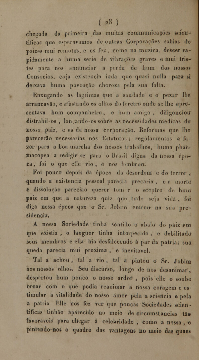 ( 98) checada da primeira das muitas communicações scien- tificas que esperávamos de outras Corporações sabias de paizes mui remotos, e os fez, como na muzica, descer ra- pidamente a liuma serie de vibrações graves e mui tris- tes para nos annunciar a perda de hum dos nossos Consócios, cuja existência inda <jue quasi nulla para si deixava huma povoação choroza pela sua falta. Enxugando as lagrimas que a saudade e o pezar lhe arrancavão, e afastando os olhos do féretro onde se lhe apre- sentava hum companheiro, e hum amigo, diligenciou distraliil os , lan.ando-os sobre as necessidades medicas do nosso paiz, e as da nossa Corporação. Reformas que lhe parecerão necessárias nos Estatutos ; regulamentos a fa- zer para a boa marcha dos nossos trabalhos, huma phar- macopea a redigir-se para o Brasil digna da nossa épo- ca, foi o que elle vio , c nos lembro Cf. Foi pouco depois da época da desordem e do ferror , quando a existência pessoal pareci \ precária , e a morte' e dissolução parecião querer tom r o sceptro de hum paiz em que a natureza quiz que, tudo seja vida , for digo nessa época que o Sr. Jobim entrou na sua pre- sidência. A nossa Sociedade tinha sentido o abalo do paiz errt que existia , o languor linha intorpeerdo , e debilitado seus membros c cila hia desfalecendo á parda pátria; sua queda parecia mui próxima , e inevitável. Tal a achou, tal a vio, tal a pintou o Sr. Jobim aos nossos olhos. Seu discurso, longe de nos desanimar, despertou hum pouco o nosso ardor , pois elle o soube ornar com o que podia reanimar a nossa coragem e es* timular a vitalidade do nosso amor pela a sciericia e pela a pátria Elle nós fez ver que poucas Sociedades scien- tificas lirihão aparecido no meio de eircumstancias tão favoráveis para chegar á celebridade , como a nossa , e t>inhndo-nos o quadro das vantagens no meio das quaes