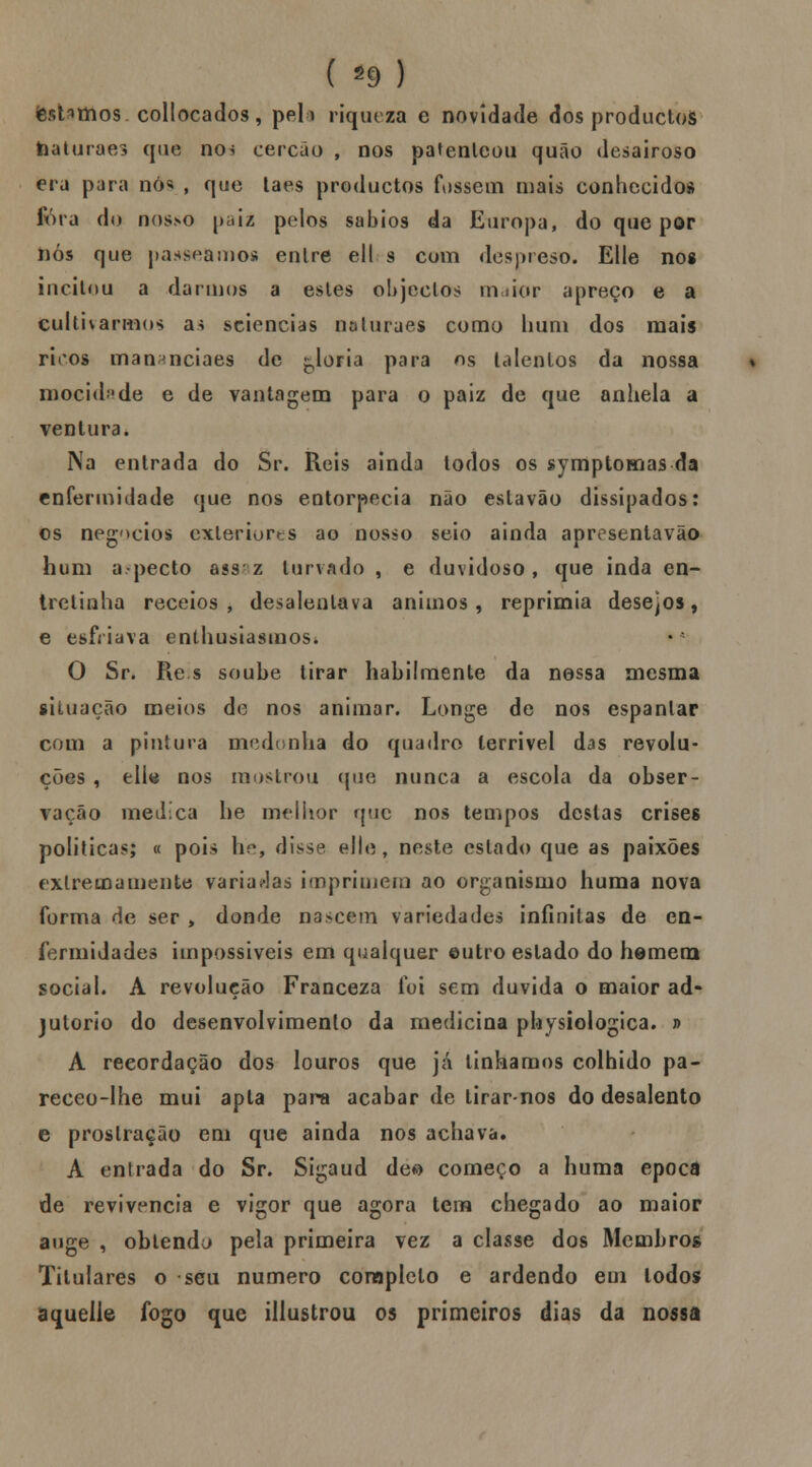 testamos collocados, pel> riqueza e novidade dos productos baturaes que no^ cercão , nos patenteou quão desairoso era para dós , que laes productos fossem mais conhecidos fora do nosso paiz pelos sábios da Europa, do que por nós que passeamos enlre ell s com despreso, EUe no» incitou a darmos a estes objectos maior apreço e a cultivarmos as sciencias naturaes como hum dos mais ricos oiananciaes de floria para ns talentos da nossa mocidade e de vantagem para o paiz de que anhela a ventura. Na entrada do Sr. Reis ainda todos os symptomas da enfermidade que nos entorpecia não eslavão dissipados: os negócios exteriores ao nosso seio ainda apr^sentavão hum aspecto ass-z turvado , e duvidoso, que inda en- trelinha receios, desalentava ânimos, reprimia desejos, e esfriava entusiasmos* O Sr. Re s soube tirar habilmente da nossa mesma situação meios de nos animar. Longe de nos espantar com a pintura medonha do quadro terrível das revolu- ções , elle nos mostrou que nunca a escola da obser- vação medica he melhor que nos tempos destas crises politicas; « pois he, disse elte, neste estado que as paixões extremamente variadas imprimem ao organismo huma nova forma de ser > donde nascem variedades infinitas de en- fermidades impossíveis em qualquer eutro estado do hemem social. A revolução Franceza foi sem duvida o maior ad* jutorio do desenvolvimento da medicina physiologica. » A recordação dos louros que já tínhamos colhido pa- receo-Ihe mui apta para acabar de tirarnos do desalento e prostração em que ainda nos achava. A entrada do Sr. Sigaud deo começo a huma época de revivencia e vigor que agora tem chegado ao maior auge , ohlendu pela primeira vez a classe dos Membros Titulares o seu numero completo e ardendo em lodos aquelle fogo que illustrou os primeiros dias da nossa