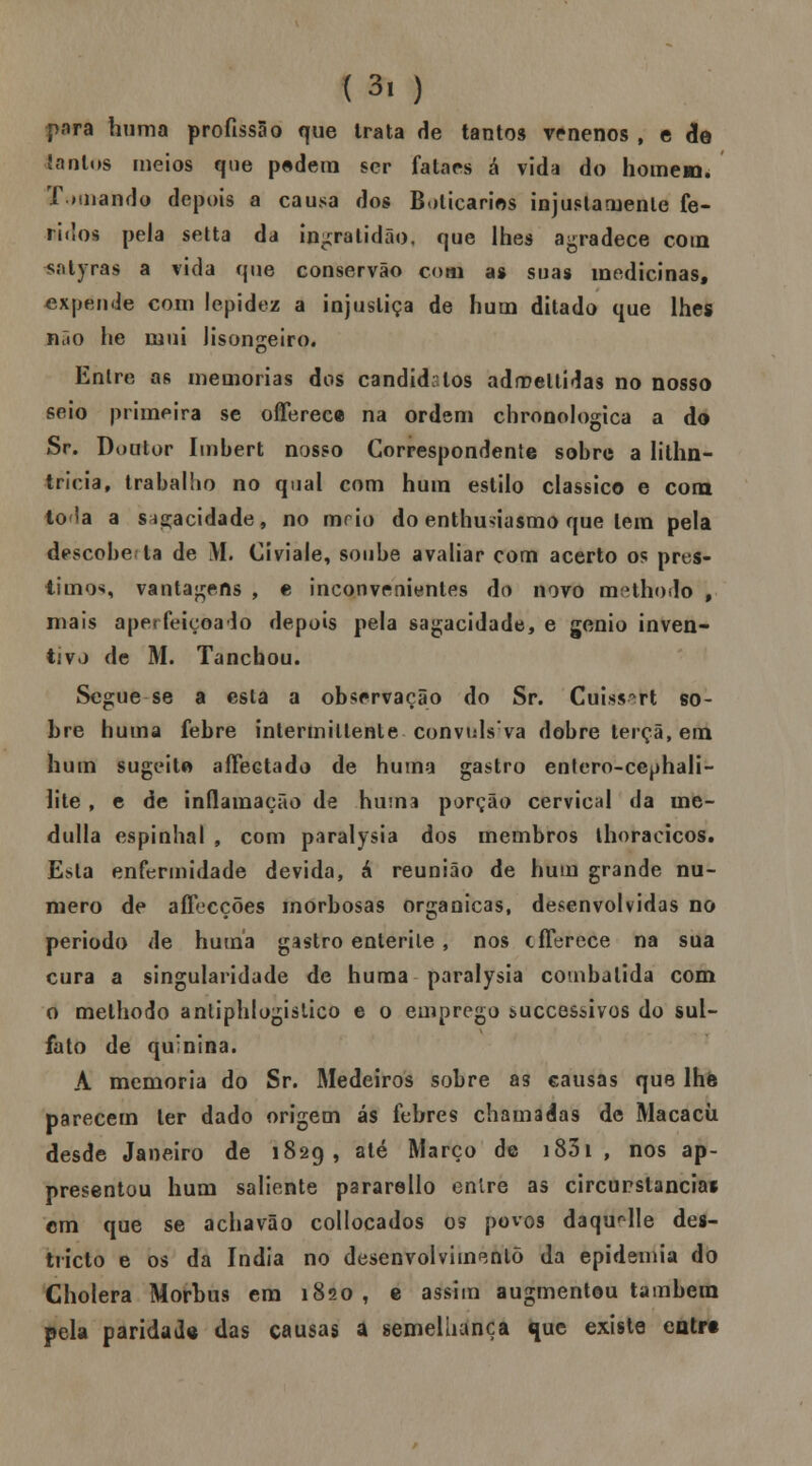 para huma profissão fjue trata He tantos venenos , c de lantos meios que pedem ser fataes á vida do homem. Tomando depois a causa dos Boticários injustamente fe- ridos pela setta da ingratidão, que lhes agradece com síityras a vida que conservão com as suas medicinas, expende com lepidez a injustiça de hum ditado que lhes néio he mui lisongeiro. Entre as memorias dos candidatos adroeltidas no nosso seio primeira se ofTereca na ordem chronologica a do Sr. Doutor Imbert nosso Correspondente sobre a lithn- tricia, trabalho no qual com hum estilo clássico e cora tola a s^acidade, no toei o do enthu>iasmo que tem pela descobe la de M. Civiale, soube avaliar com acerto os prés- timos, vantagens , e inconvenientes do novo methodo , mais aperfeiçoado depois pela sagacidade, e génio inven- tivo de M. Tanchou. Segue se a esta a observação do Sr. Cuiss^rt so- bre huma febre intermiltente convulsiva dobre terçã, em hum sugeitfi affectado de huma gastro enlero-cephali- lite , e de inflamação de huma porção cervical da ine- dulla espinhal , com paralysia dos membros lhoracicos. Esta enfermidade devida, á reunião de hum grande nu- mero de aífecções morbosas orgânicas, desenvolvidas no período de huma gastro enterite , nos cfferece na sua cura a singularidade de huma paralysia combalida com o methodo anliphlogistico e o emprego successivos do sul- fato de quinina. A memoria do Sr. Medeiros sobre as causas que lhe parecem ter dado origem ás febres chamadas de Macacii desde Janeiro de 1829, até Março de 1831 , nos ap- presentou hum saliente pararello entre as circunstancias cm que se achavão collocados os povos daquele des- tiícto e os da índia no desenvolvimento da epidemia do Cholera Morbus em 1820, e assim augmentou também pela paridade das causas a semelhança que existe entrt