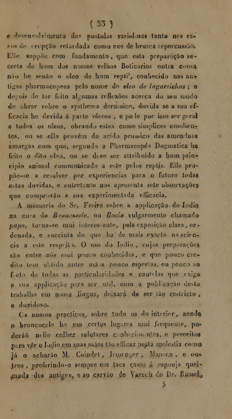 e desenvolvimento das pústulas yariolosas tanto nos ca- mis de erupçio retardada como ros de brusca repercussão? EUe tuppõe com fundamento, que esta preparação se- creta rio bum dos nossos v<dhos Boticários outra c<>u*a n to lie senão o óleo de hum reptil conhecido nas a;;? ti^ns pharmacopeas pelo nome de óleo de lagariicltas ; o depois U* ler ftilo alc;iunas reflexões acerca do seu modo de obrar sobre o s.ysthema der ed oiço, duvida se a sua ef- icácia he devida á parle uieosa , e po le por isso s^v geral a todos os óleos, obrando estes corno siuiplices emolien- tes, ou se dia provém do acido pru&sico das amêndoas amargas com qiu»., segundo a Pharmacopéi Dogmática ho feito o dilo oJeo, ou se dtve ser atiribuido n bum prin- cipio aftimai commiusicado a esje pelos repljs. Eile pro- põe-se a resolver per experiências para o futuro loda$ e.-tas duvidas, e entretanto jjos apresenta sete observações que comp^ov^o a sua experimentada eflicacia, A inumoria do Sr. Freire sobre a applicação do lodÍQ jsa cura do BroncêGele, ou Bócio vulgarmente chamado papo, lorna-se mui interessante, pela exposição piara, or- denuda, e succiuU do que ba de mais .exício najeçieflb cia a este resp'jt>. O uso do lodio, cujas preparações são entre .nós mui pouco coahecidas, e que pouco cre- dito tem obtido entre mãos pouco espertas, ou pouco a$ f cl> de l as pnriicuL.ri.hiíies e cautelas que < x;ge 9 sua appjicaçây pajrfl ser ul.i,l, com a publicação «leste trabalho em nos^a lingua, deixará da ser ião çestricto , e duvidoso. Cs nossos prpclicoÇ; sobre Judo o<s do interior, a/>nde ,o bronÇQQeie In em cerlos lugares mui frequente, po- xleráõ pelle .colher salutares c ;ih( cio> n|oâ, e preceitos ptra v5êr o Io'Jio,c.m ^uas mãos 13o,eíltcaz rie^la ii?o!eslia como já o acharão M. Coindet, Jrmtnger , Mansrji , e ou* Jtros , preferindo-o sempre em lacs ças i esponja quei- jada dos antigos, e ao carvão de \Vech do Pr. Russei, 5