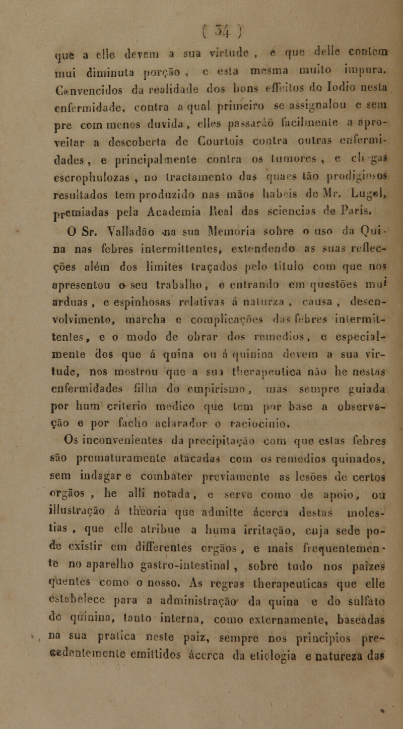 r nufe a e!lc devem a sua virtude , e que deíle corriam mui diminuía porção < c esta mesma muito impura. Convencidos da realidade dos bons effeilos do Iodio nesta enfermidade, contra a qual primeiro se assignalou e sem pre com menos duvida, elles passarão facilmente a apro- veitar a descoberta de Courtoi? Contra outras enfermi- dades, e principalmente contra os tumores, e cli gaâ escrophulozas , no traclamento das quaes Ião prodigioso! resultados tem produzido nas mãos babeis de Mr. Lugrd, premiadas pela Academia JAeal das rfeiencias de Paris, O Sr. Valladão .na sua Memoria sobre o uso da Qui- na nas febres inlermillentes, estendendo as suas reflec- ções além dos limites traçados pelo tituio com que nos • apresentou o seu trabalho, e entrando em questões mu* árduas, e espinhosas relativas á nalurza , causa, desen- volvimento, marcha e complicações das febres iniermit- tenlesf e o modo de obrar dos remédios, e especial- mente dos que á quina ou ó quinina devera a sua vir- tude, nos mostrou que a sm therapeulica não he nestas enfermidades filha do empirismo, mas sempre guiada por hum critério medico que tem por base a observa- ção e por facho aclarador o raciocínio* Os inconvenientes da precipitação com que eslas febres são prematuramente atacadas com os remédios quinados, sem indagar e combater previamente as lesões de certos órgãos , he alli notada, e serve como de apoio, ou illuslraeão á tlVcoria que admitte acerca destas molés- tias , que elle alribue a huma irritação, cuja sede po- de exislir em diílerenles órgãos, e mais frequentemen- te no aparelho gastro-inlestinal , sobre tudo nos paizes quentes como o nosso. As regras lherapcuiicas que elle estabelece para a administração da quina e do sulfato de quinino, lanto interna, como externamente, baseadas na sua pralica neste paiz, sempre nos princípios pre- cedentemente emillidos acerca da etiologia e natureza das