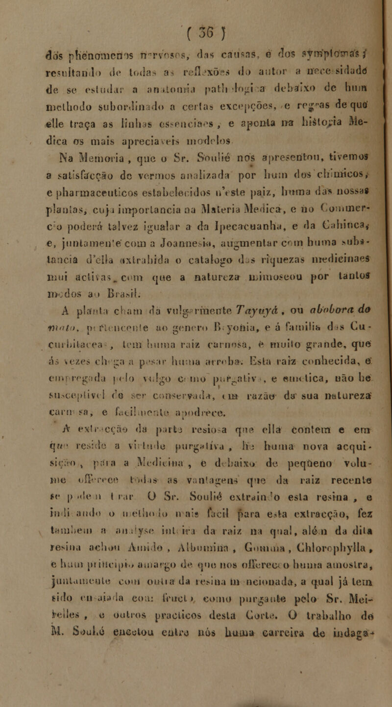 (35) dos phcnomcrns fifrrvosos, das camas o 'los ajhmfptcrtndft i resultando de todas a reflexões d>> autor a necessidade de se estudar a anatomia path ífo<d*a debaixo de hum luelhodo subordinado a certas excepções, e regias de quo élle traça as linha* ctósenciaes , e apcnla ira hiáto;ia Me- dica os mais aprecia\eh modelos. Na Memoria , que o Sr. Sonlié nos apresentou, tivemos a satisfccçâo de vermos analizada por bum dos chimcos, e pharmaceuticos estabelecidos uVste paiz, trama das nossas plantas; cu}a importância na Matéria Medica-, e no Cominer- c o poderá talvez igualar a da Ipecacuanha, e da Caninca* e, juntamente coin a Joanne ski, aiigmentar com buma sub*- lancia dfêlta (ixtrahida o catalogo d.s riquezas uiedieinaei mui dctitas#cum que a natureza luimoseou por tanloí modos a > B rã .si I. A planta chatn Ja vulg• rmente Tayuyá 9 ou abóbora do n\ato% pertencente ao género fi.yonia, e á família das Cu- curhitacea , tem hunia raiz ciirnosa, fe muito grande, que *ezes clv ga a pesar liutna arroba*; Esta raiz conhecida, o emi regada |«elo vtJ^o e mo pu^ativ , e eim-lica, não he susceptível ro ser consertada-, tua razão da sua natureza' caiei <o, e faulmenlu ar>ndréee. i á extra cçãe da parta restos a tjne ella contem e em tjctu reside a virtude purgativa 9 hFe buma nova acqui- siçãrO/! prfra a Medicina, e debaixo de pequeno vulu- i\)c o&reoe todas as vantagens (pie da raiz recente fe p >de 11 I rar O Sr. Soulié extrain !o esta resina , e in !i ando o u étiio lo li ais fácil para e*fca extracção, fez tam!>em n oiti inteira da raiz na qual, alé-.n da dita resina achou Amido, Albumina, Gotmúa, Chlorcphylla , e hum principio amargo de que nos oííerecM) huma amostra* juntamente com outia da resina m neionada, a qual já tem tido engajada eou: truei > como purgante pelo Sr. Mei- hílles f e outros nraclicos desta Cortei O trabalho de M. SouLó encetou enL\) nós Uuuia carreira de indaga*