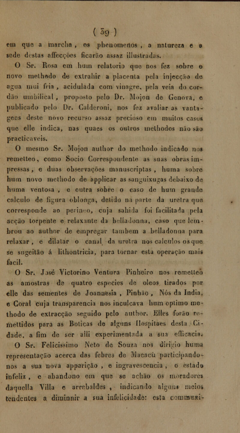 em que a marcha , os phenomertos , a natureza c 9 sede destas aftecções ficarão assaz illustradas. O Sr, Rosa em hum relatório que nos fez sobre e novo methmlo de exlrahir a placenta pela injecção de agua mui fria , acidulada com vinagre, pela veia do cor- dão umbilical , proposto pelo Dr. Mojon de Génova, e publicado pelo Dr. Galderoni, nos fez avaliar as vanta- gees deste novo recurso assaz precioso em muitos casos que elle indica, nas quaes os outros melhodos não são practicaveis. O mesmo Sr. Mojon aulhor do methodo indicado nog remelleo, como Sócio Correspondente as suas obras im- pressas 9 e duas observações manuscriptas , huraa sobre hum novo methodo de applicar as sanguixugas debaixo de huma ventosa , e outra sobre o caso de hum grande calculo de figura oblonga, delido na prírle da uretra que corresponde ao perinho, cuja sabida foi facilitada pela acção torpente e relaxante da belíadonaa, caso que lem- brou ao author de empregar lambem a belladonna para relaxar, e dilatar o canal da uretra nos cálculos os que se sugeitâo á lithontricia, para tornar esta operação mais fácil. O Sr. J >sé Victorino Ventura Pinheiro nos remelleo as amostras de quatro espécies de óleos tirados por elle das sementes de Joanuesia , Pinhão, Nós da índia, c Coral cuja transparência nos inculcava hum óptimo me- thodo de extracção seguido pelo author. Elles furão re- meltidos para as Boticas de alguns ílospitaes desta Ci- dade, a fim de ser aili experimentada a sm eílicaci*. O Sr. Felicíssimo Neto de Souza nos dirigiu huma representação acerca das febres de Macacu participando- nos a sua nova appariçâo , e ingravescencia , o estada infeliz , e abandono em que se achão os moradores daquella Yilla e arrebaldes % indicando alguns meio* tendentes a diminnir a sua infelicidade: esta comrausi-