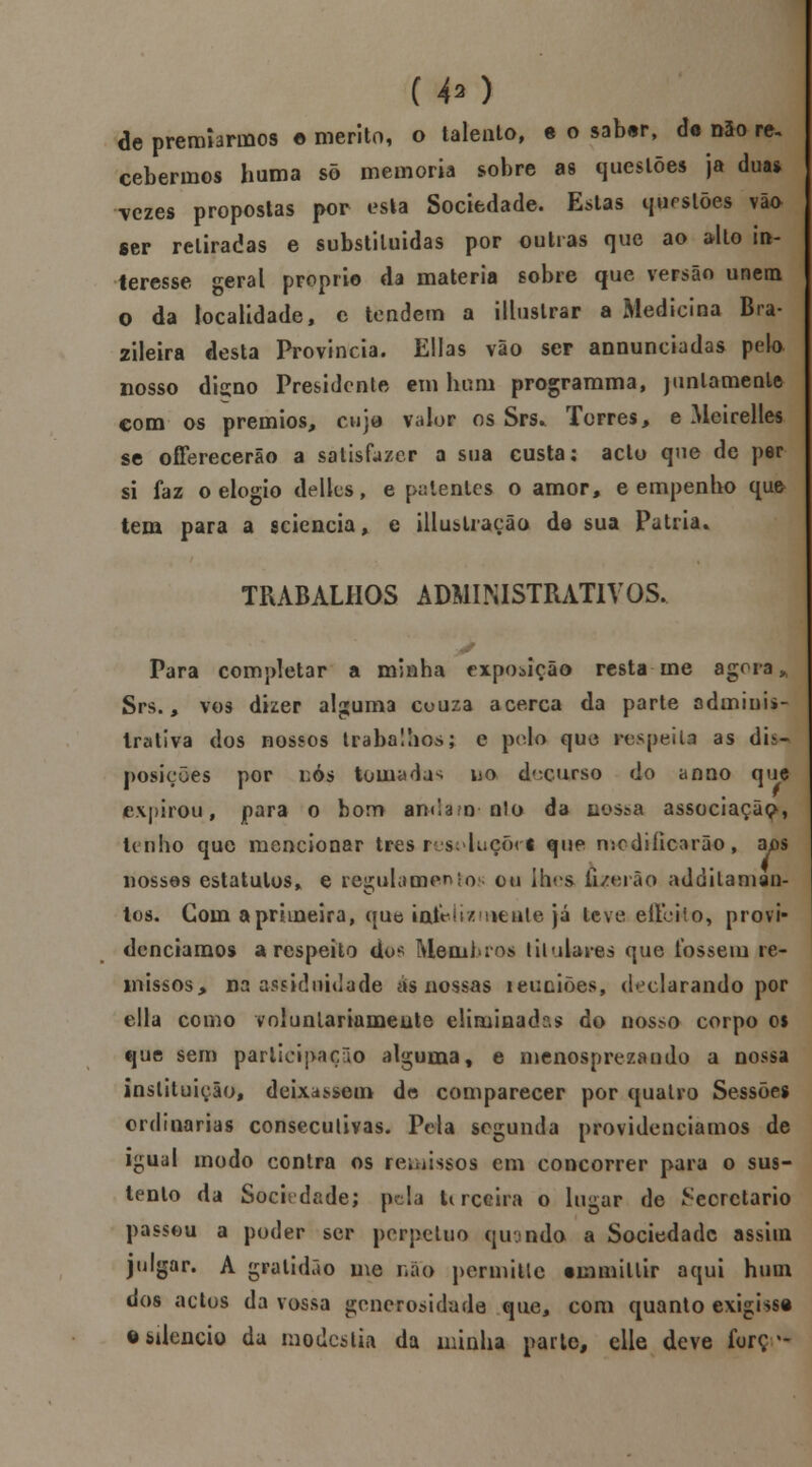 C 40 de premiarmos * mérito, o talento, e o satxir, do não re. cebermos huma sõ memoria sobre as questões ja duas \czes propostas por esta Sociedade. Estas questões vão ser retiradas e substiluidas por outras que ao alto in- teresse geral próprio da matéria sobre que versão unem o da localidade, c tendem a illustrar a Medicina Bra- zileira desta Provinda. Elias vão ser annunciadas pelo nosso digno Presidente em hum programma, juntamente com os prémios, cuja valor os Srs. Torres, e Meirelles se offerecerão a satisfazer a sua custa; aclu que de per si faz o elogio deites, e patentes o amor, e empenho que tem para a sciencia, e illuslraçãQ de sua Pátria. TRABALHOS ADMINISTRATIVOS. Para completar a minha exposição resta me agora h Srs., vos dizer alguma cuuza acerca da parte adminis- trativa dos nossos trabalhos; e polo que respeita as dis- posições por nós tomaria no decurso do anno que expirou, para o bom andam n!o da nossa associação, Unho que mencionar três res<duçõrt que modificarão, aps nossas estatutos* e regulamentos ou Ihrs íi/erâo addilaman- tos. Com a primeira, que iairíizniente já teve eíleifo, provi- denciamos a respeito dos Membros titularas que fossem re- missos, na assiduidade eis nossas reuniões, declarando por ella como voluntariamente eliminada do nosso corpo 0$ que sem participação algumaf e menosprezando a nossa instituição, deixassem de comparecer por quatro Sessões ordinárias consecutivas. Pela segunda providenciamos de igual modo contra os remissos em concorrer para o sus- tento da Sociedade; pela terceira o lugar de Secretario passou a poder ser perpetuo qinnda a Sociedade assim julgar. A gratidão me não permitlc tmmitlir aqui hum dos actos da vossa generosidade que, com quanto exigisse o silencio da modéstia da minha parte, clle deve forç -