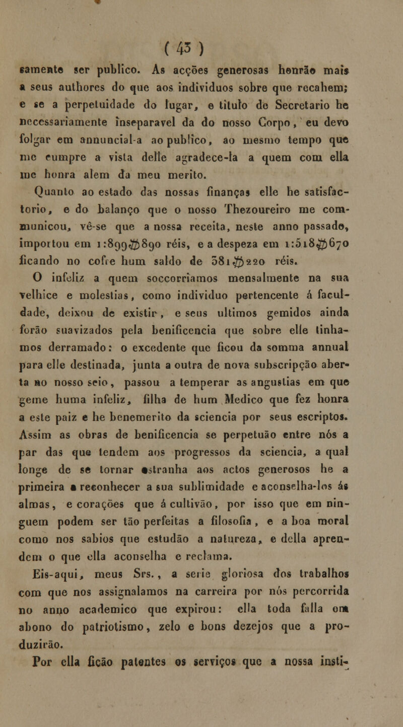 sãmente ser publico. As acções generosas honrao mais a seus authores do que aos indivíduos sobre que recahem; e se a perpetuidade do lugar, e titulo de Secretario he necessariamente inseparável da do nosso Corpo, eu devo folgar em annuncial-a ao publico, ao mesmo tempo que nic cumpre a visla deite agradece-la a quem com ella me honra alem da meu mérito. Quanto ao estado das nossas finanças elle he satisfac- torio, e do balanço que o nosso Thezoureiro me com- municou, vê-se que a nossa receita, neste anno passado, importou em 1:899^)890 réis, e a despeza em 1:5.18^)670 ficando no cofie hum saldo de 081^220 réis, O infeliz a quem soccorriamos mensalmente na sua velhice e moléstias, como individuo pertencente á facul- dade, deixou de existir, e seus últimos gemidos ainda forâo suavizados pela benificencia que sobre elle tínha- mos derramado: o excedente que ficou da somma annuai para elle destinada, junta a outra de nova subscripção aber- ta mo nosso seio, passou a temperar as angustias em que geme huma infeliz, filha de hum Medico que fez honra a este paiz e he benemérito da «ciência por seus escriptos. Assim as obras de benificencia se perpetuão entre nós a par das que tendem aos progressos da sciencia, a qual longe de se tornar tstranha aos actos generosos he a primeira a reconhecer a sua sublimidade e aconselha-los ás almas, e corações que ácultivão, por isso que em nin- guém podem ser tão perfeitas a filosofia , e a boa moral como nos sábios que estudão a natureza, e delia apren- dem o que ella aconselha e reclama. Eis-aqui, meus Srs., a sei is gloriosa dos trabalhos com que nos assignalamos na carreira por nós percorrida no anno académico que expirou: cila toda falia ou abono do patriotismo, zelo e bons dezejos que a pro- duzirão. Por ella Ccão patentes os serviços que a nossa iusti-