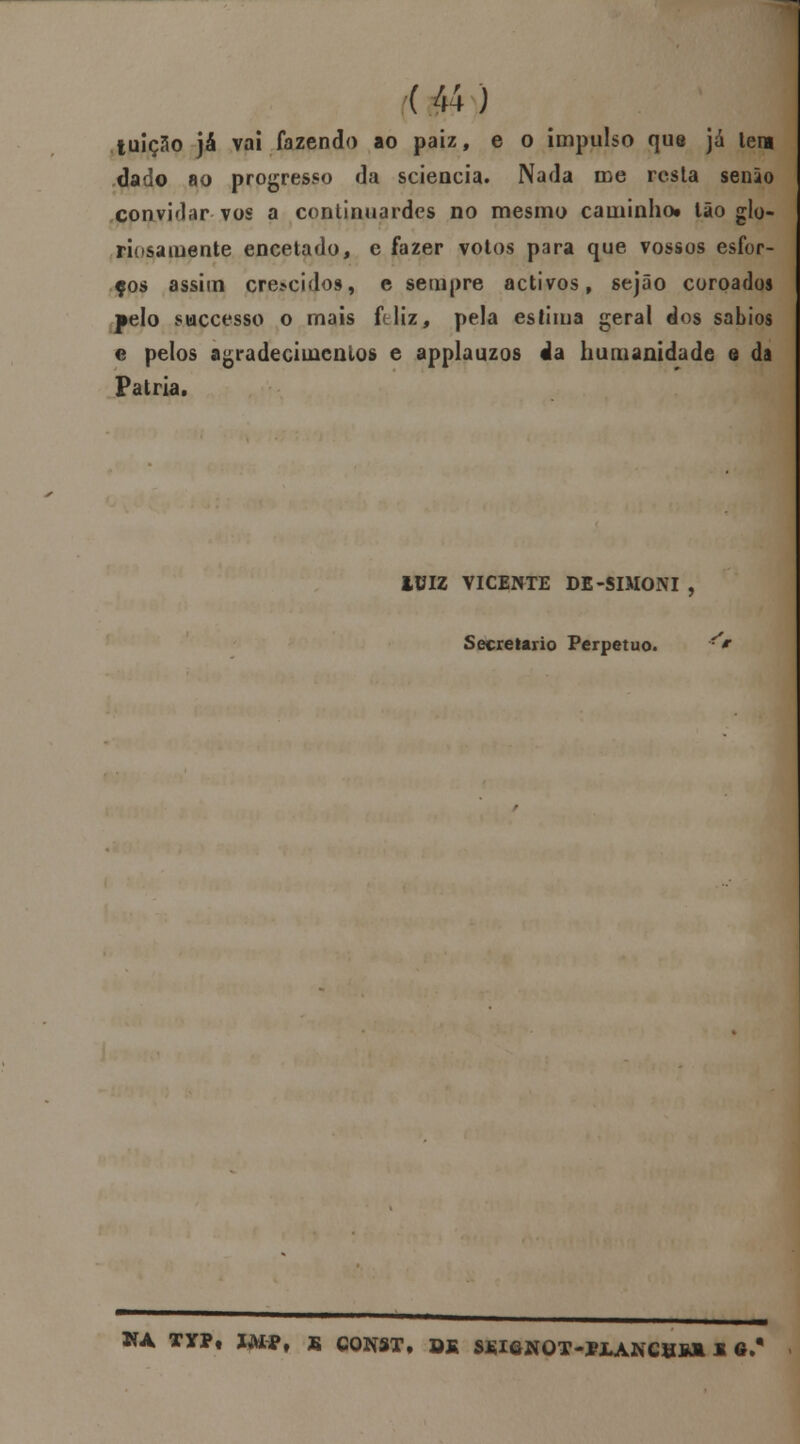 tuiçclo já vai fazendo ao paiz, e o impulso que já tem dado ao progresso da sciencia. Nada me resta senio convidar vos a continuardes no mesmo caminho» Ião glo- riosamente encetado, e fazer votos para que vossos esfor- ços assim cre*cidos, e sempre activos, sejâo coroados pelo suecesso o mais ftliz, pela estima geral dos sábios e pelos agradecimentos e applauzos «la humanidade e da Pátria. iUIZ VICENTE DE-SIMONI , Secretario Perpetuo. *V NA TYPt ÍMPf S CQNST, Sfi SSIôNOT-ÍJLANCHWI * tt/