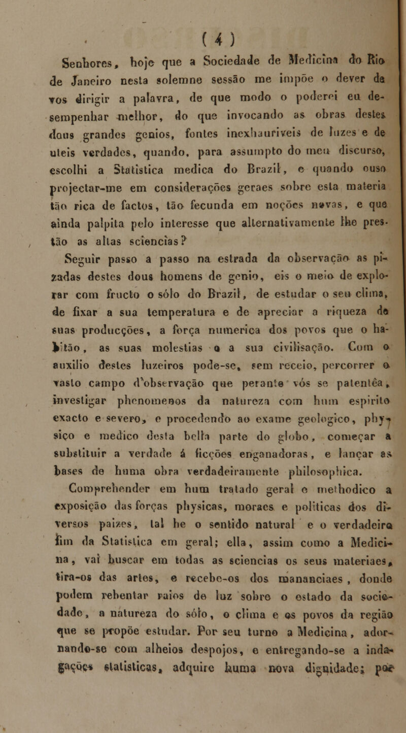 Senhores, hoje que a Sociedade de Medicina do Rio de Janeiro nesta solemne sessão me impõe o dever da tos dirigir a palavra, de que modo o poderei eu de- sempenhar melhor, do que invocando as ohras deste* dou9 grandes génios, fontes incxhauriveis de luzes e de uleis verdades, quando, para assumpto do meu discurso, escolhi a Statistica medica do Brazil, e quando ouso projectar-me em considerações geraes sobre esta matéria tão rica de factos, tão fecunda em noções navas, e que ainda palpita pelo interesse que alternativamente lhe prés- tão as altas sciencías? Seguir passo a passo na estrada da observação as pi- zadas destes dous homens de génio, eis o melo de explo- rar com frueto o solo do Brazil, de estudar o seu clima, de fixar a sua temperatura e de apreciar a riqueza dô «nas producções, a força numérica dos povos que o ha- k'tâo, as suas moléstias a a sua civilisação. Com o auxilio destes luzeiros pode-set sem receio, percorrer o vasto campo d*observação que perante vos se patentèa, investigar phenomenos da natureza com hum espirito exacto e severo, e procedendo ao exame geológico, pbjN siço e medico desta hclla parte do globo, começar a substituir a verdade á ficções encanadoras, e lançar a* bases de huma obra verdadeiramente philosophica. Comprehender em hum tratado geral e rnethodico a exposição das forcas pliysicas, moraes e politicas dos di- versos paizes, tal he o sentido natural e o verdadeira Jim da Statislica em geral; ella, assim como a Medici- na, vai buscar em todas as sciencia9 os seus maleriaes* tira-os das artes, e recebemos dos mananciaes , donde podem rebentar raios de luz sobre o estado da socie- dade, a natureza do solo, o clima e os povos da regiãa que se propõe estudar. Por seu turno a Medicina , ador- Dand©-se com alheios despojos, e entregando-se a inda* gaçõç* Glatisticas, adquire huma nova di^uidade; pa*