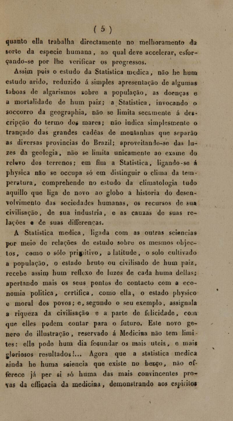 (*•■■) quanto etla trabalha directamente no melhoramento da sorte da espécie humana , ao qual deve accelerar, csfor- çando-se por lhe verificar os progressos. Assim pois o estudo da Statistica medica, não he hum estudo árido, reduzido ú simples apresentação de algumas taboas de algarismos sobre a população, as doenças e a mortalidade de hum paiz; a Statistica, invocando o soccorro da geographia, não se limita secamente a des- cripção do termo do* mares; não indica simplesmente o trançado das grandes cadêas de montanhas que separão as diversas províncias do Brazil; aprovoilanlo-se dai lu- zes da geologia , não se limita unicamente ao exame do relevo dos terrenos; em fim a Statistica, ligando-se á physica não se occupa só em distinguir o clima da tem- peratura, comprehende no estudo da climatologia tudo aquillo que liga de novo ao globo a historia do desen- volvimento das sociedades humanas, os recursos de sua civilisação, de sua industria, e as cauzas de suas re- lações t de suas differenças. A Statistica medica, ligada com as outras sciencias por meio de relações de estudo sobre os mesmos objec- tos, como o solo primitivo, a latitude , o solo cultivado a população, o estado bruto ou civilisado de hum paiz, recebe assim hum reflexo de luzes de cada huma delias; apertando mais os seus pontos de contacto com a eco- nomia politica, certifica, como etla, o estado physico e moral dos povos; e, segundo o seu exemplo, assignala a riqueza da civilisação e a parte de felicidade, co.n que elles podem contar para o futuro. Esle novo gé- nero de illustração , reservado á Medicina não tem limi tes: ella pode hum dia fecundar os mais úteis, e mais gloriosos resultados!... Agora que a statistica medica ainda he huma seiencia que existe no bei4fo, não of- íerece já per si só huma das mais convincentes pro* \as da cificacia da medicina, demonstrando aos espitiloi