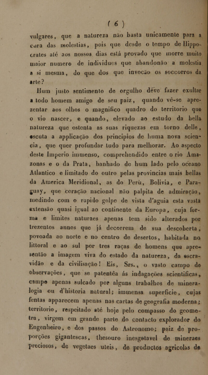 vulgares, que a natureza não basta unicamente para a cura das moléstias, pois cjue desde o tempo de Ilippo- crates ale aos nossos dias está provado que morre muito maior numero de indivíduos que abandonão a moléstia a si mesma, do que dos que invocão os soccorros da arte? Hum justo sentimento de orgulho deve fazer exultar a todo homem amigo de seu paiz, quando vè-se apre- zentar aos olhos o magnifico quadro do território que o vio nascer, e quando, elevado ao estudo da Lella natureza que ostenta as suas riquezas em lorno delle, escuta a applicação dos princípios de huma nova scien- cia, que quer profundar tudo para melhorar. Ao aspecto deste Império immenso, comprehendido entre o rio Ama- zonas e o da Prata, banhado de hum lado pelo oceano Atlântico e limitado do outro pelas províncias mais bellas da America Meridional, as do Perii, Bolívia, e Para- guay, que coração nacional não palpita de admiração, medindo com o rápido golpe de vista d'aguia esta vasta extensão quasi igual ao continente da Europa, cuja for- ma e limites naturaes apenas tem sido alterados por trezentos annos que já decorrem de sua descoberta, povoada ao norte e no centro de desertos, habitada no littoral e ao sul por três raças de homens quo apre- sentão a imagem viva do estado da natureza, da escra- vidão e da civilisacão! Eis, Srs., o vasto campo de> observações, que se patentêa ás indagações scienliíicas, campe apenas sulcado por alguns trabalhos de minera- logia ou <Thistoria natural; immensa superfície, cujas fentas apparecem apenas nas cai tas de geografia moderna; território, respeitado até hoje pelo compasso do geome- tra , virgem em grande parte do contacto explorador do Engenheiro, e dos passos do Astrónomo; paiz de pro- porções gigantescas, lhesouro inesgotável de mineraes preciosos, de vegetaes úteis, de produetos agrícolas de