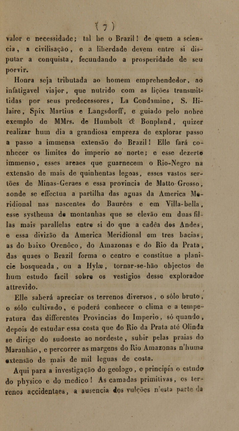 H) valor e necessidade; tal he o Brazil! de quem a scien- cia, a civilisação, e a liberdade devem enlre si dis- putar a conquista, fecundando a prosperidade de seu porvir. Honra seja tributada ao homem emprehendedor, ao infatigável viajor, que nutrido com as lições transmit- tidas por seus predecessores, La Condamine, S. Hi- laire, Spix Martins e LangsdorfF, e guiado pelo nobre exemplo de MMrs. de Humbolt & Bonpland, quizer realizar hum dia a grandiosa cmpreza de explorar passo a passo a immensa extensão do Brazil! Elle fará co- nhecer os limites do império ao norte; e esse dezerl© immenso, esses areaes que guarnecem o Rio-Negro na extensão de mais de quinhentas legoas, esses vastos ser- tões de Minas-Geraes e essa província de Matto Grosso, aonde se eflectua a partilha das aguas da America Me- ridional nas nascentes do Baurées e em Villa-bella, esse systhema de montanhas que se elevão em duas fil- ias mais parallelas entre si do que a cadea dos Andes, e essa divizão da America Meridional em três bacias, as do baixo Orenôco, do Amazonas e do Rio da Prata, das quaes o Brazil forma o centro e constitue a planí- cie bosqucada , ou a Hylas, tornar-se-hão objectos de hum estudo fácil sobre os vestígios desse explorador attrevido. Elle saberá apreciar os terrenos diversos , o solo bruto, o solo cultivado, e poderá conhecer o clima e a tempe- ratura das diíFerentes Províncias do Império, só quando , depois de estudar essa costa que do Rio da Prata até Olinda se dirige do sudoeste ao nordeste, subir pelas praias do Maranhão , e percorrer as margens do Rio Amazonas n numa •xtensão de mais de mil léguas de costa. Aqui para a investigação do geoíogo, c principia o estuda do physico e do medico! As camadas primitivas, os ter- renos accidenlaes, a ausência dos vuleõçs n'esta parte da