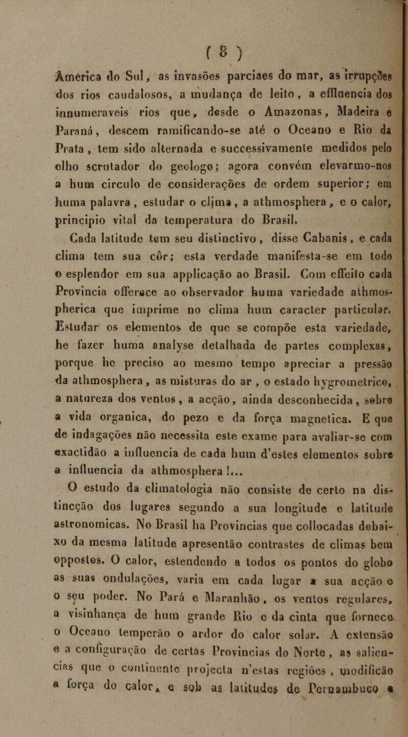 America rio Sul , as invasões parciaes cio raar, as irrupção dos rios caudalosos, a mudança de leito, a efílaencia dos innumeraveis rios que, desde o Amazonas, Madeira e Paraná, descem ramificando-se alé o Oceano e Rio da Prata , tem sido alternada e successivamenle medidos pelo olho scrulador do geólogo; agora convém elevarmo-nos a hum circulo de considerações de ordem superior; em huma palavra , estudar o clima, a athmosphera, e o calor, principio vital da temperatura do Brasil. Cada latitude tem seu distinctivo, disse Cabanis, e cada clima tem sua cor; esta verdade manifesta-se em todo o esplendor em sua applicação ao Brasil. Com cffeito cada Província ofFenece ao observador huma variedade athmos* pherica que imprime no clima hum caracter particular. Estudar os elementos de que se compõe esta variedade, he fazer huma analyse detalhada de partes complexas, porque he preciso ao mesmo tempo apreciar a pressão fia athmosphera, as misturas do ar , o estado hygrometrico, a natureza dos ventos, a acção, ainda desconhecida, sebro a vida orgânica, do pezo e da força magnética. E que de indagações não necessita este exame para avaliar-se com exactidão a influencia de cada hum d'esles elementos sobre a influencia da athmosphera!... O estudo da climatologia não consiste de certo na dis- tineção dos lugares segundo a sua longitude e latitude astronómicas. No Brasil ha Províncias que collocadas debai- xo da mesma latitude apresentão contrastes de climas bem opposlos. O calor, estendendo a todos os pontos do globo as suas ondulações, varia em cada lugar a sua acção o o sçu poder. No Pará e Maranhão, os ventos regulares, a visinhança de hum grande Rio c da cinta que fornece o Oceano lemperão o ardor do calor soljr. A extensão e a configuração de certas Províncias do Norte, as saliên- cias que o continente projecta nestas regiões , viodiíicão a forca do calor,, e sob as latitudes de Pernambuco •