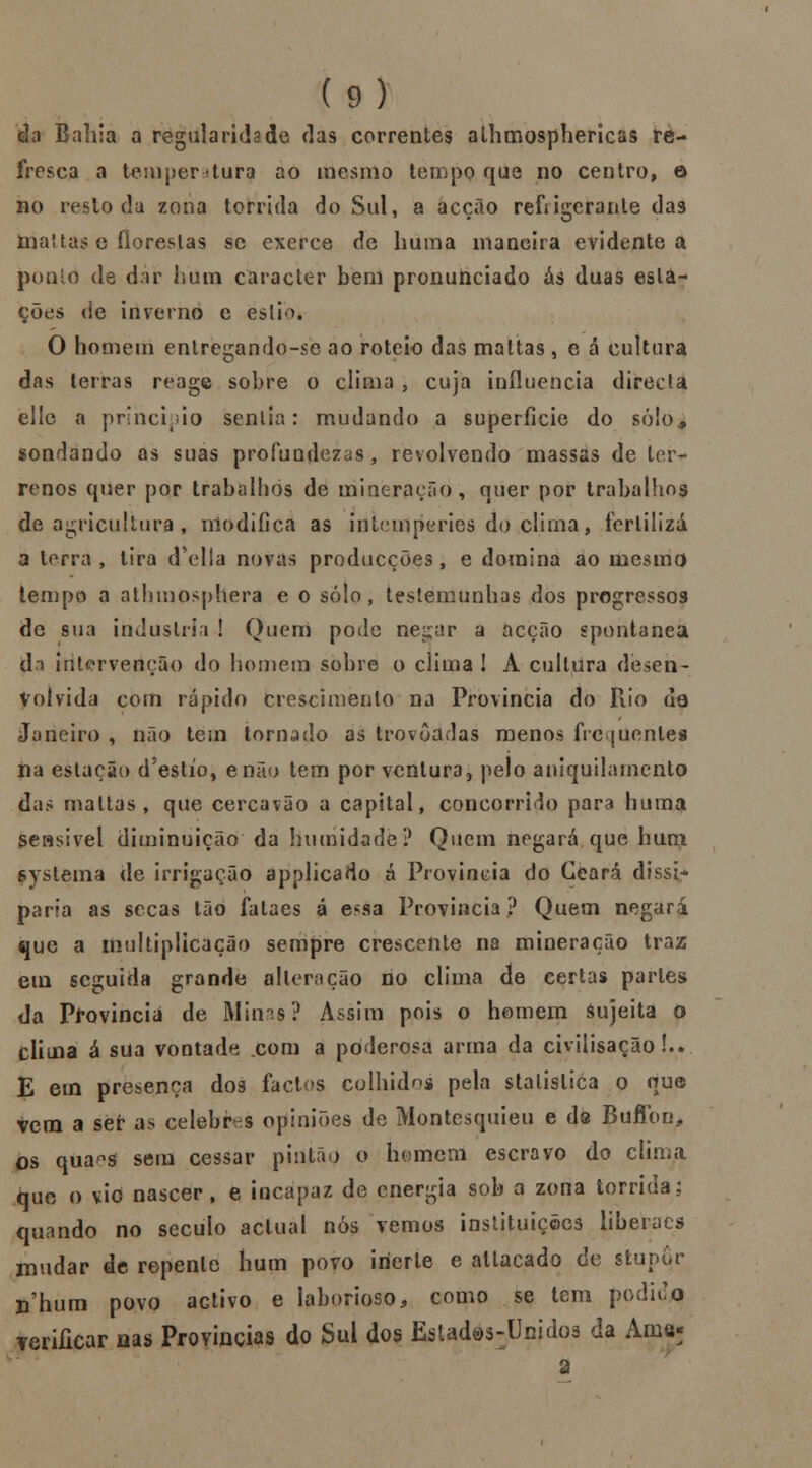 da Bailia a regularidade das correntes athmosphericas re- fresca a tenij>er <tura ao mesmo tempo que no centro, o no resto da zona tórrida do Sul, a acção refrigerante das ínaltas e florestas se exerce de huma maneira evidente a ponto de dar hum caracter bem pronunciado ás duas esta- ções de inverno e estio. O homem entregando-se ao roteio das maltas , e á cultura das terras reage sobre o clima ; cuja influencia directa ello a principio sentia: mudando a superfície do só!o., sondando as suas profundezas, revolvendo massas de ter- renos quer por trabalhos de mineração, quer por trabalhos de agricultura , modifica as intempéries do clima, fertiliza a terra , tira d'ella novas producções, e domina ao mesmo tempo a athmosphera e o solo, testemunhas dos progressos de sua industria ! Quem pode negar a acção spontanea da intervenção do homem sobre o clima ! A cultura desen- volvida com rápido crescimento na Província do Rio da Janeiro , não tem tornado as trovoadas menos frequentes na estação d'estío, enão tem por ventura, pelo aniquilamento das maltas, que cercavão a capital, concorrido para huma seasivel diminuição da humidade? Quem negará que hum syslema de irrigação applicado á Província do Ceará dissi- paria as secas tão falaes á esáa Província? Quem negará que a multiplicação sempre crescente na mineração traz em seguida grande alteração no clima de certas parles da Província de Minas? Assim pois o homem áujeita o clima á sua vontade com a poderosa arma da civilisação!.. E em presença dos factos colhidos pela stalislica o que vem a ser as celebras opiniões de Montesquieu e ds Buflbri* os qua-s sem cessar pintão o homem escravo do clima fauç o vio nascer, e incapaz de energia sob a zona tórrida; quando no século actual nós vemos instituições liberaes mudar de repente hum povo inerte e allacado de stupqr n'hum povo activo e laborioso, como se tem podido verificar nas Províncias do Sul dos EsUdes:Unido3 da Ama- a